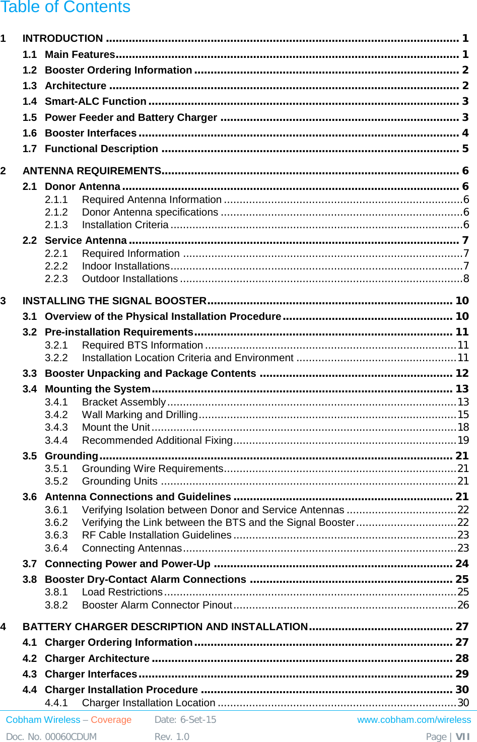  Cobham Wireless – Coverage Date: 6-Set-15 www.cobham.com/wireless Doc. No. 00060CDUM  Rev. 1.0  Page | VII  Table of Contents 1 INTRODUCTION ............................................................................................................ 1 1.1 Main Features......................................................................................................... 1 1.2 Booster Ordering Information ................................................................................. 2 1.3 Architecture ........................................................................................................... 2 1.4 Smart-ALC Function ............................................................................................... 3 1.5 Power Feeder and Battery Charger ......................................................................... 3 1.6 Booster Interfaces .................................................................................................. 4 1.7 Functional Description ........................................................................................... 5 2 ANTENNA REQUIREMENTS........................................................................................... 6 2.1 Donor Antenna ....................................................................................................... 6 2.1.1 Required Antenna Information ............................................................................6 2.1.2 Donor Antenna specifications .............................................................................6 2.1.3 Installation Criteria .............................................................................................6 2.2 Service Antenna ..................................................................................................... 7 2.2.1 Required Information .........................................................................................7 2.2.2 Indoor Installations .............................................................................................7 2.2.3 Outdoor Installations ..........................................................................................8 3 INSTALLING THE SIGNAL BOOSTER ........................................................................... 10 3.1 Overview of the Physical Installation Procedure .................................................... 10 3.2 Pre-installation Requirements ............................................................................... 11 3.2.1 Required BTS Information ................................................................................ 11 3.2.2 Installation Location Criteria and Environment ................................................... 11 3.3 Booster Unpacking and Package Contents ........................................................... 12 3.4 Mounting the System ............................................................................................ 13 3.4.1 Bracket Assembly ............................................................................................ 13 3.4.2 Wall Marking and Drilling .................................................................................. 15 3.4.3 Mount the Unit ................................................................................................. 18 3.4.4 Recommended Additional Fixing ....................................................................... 19 3.5 Grounding ............................................................................................................ 21 3.5.1 Grounding Wire Requirements .......................................................................... 21 3.5.2 Grounding Units .............................................................................................. 21 3.6 Antenna Connections and Guidelines ................................................................... 21 3.6.1 Verifying Isolation between Donor and Service Antennas ................................... 22 3.6.2 Verifying the Link between the BTS and the Signal Booster ................................ 22 3.6.3 RF Cable Installation Guidelines ....................................................................... 23 3.6.4 Connecting Antennas ....................................................................................... 23 3.7 Connecting Power and Power-Up ......................................................................... 24 3.8 Booster Dry-Contact Alarm Connections .............................................................. 25 3.8.1 Load Restrictions ............................................................................................. 25 3.8.2 Booster Alarm Connector Pinout ....................................................................... 26 4 BATTERY CHARGER DESCRIPTION AND INSTALLATION ............................................ 27 4.1 Charger Ordering Information ............................................................................... 27 4.2 Charger Architecture ............................................................................................ 28 4.3 Charger Interfaces ................................................................................................ 29 4.4 Charger Installation Procedure ............................................................................. 30 4.4.1 Charger Installation Location ............................................................................ 30 