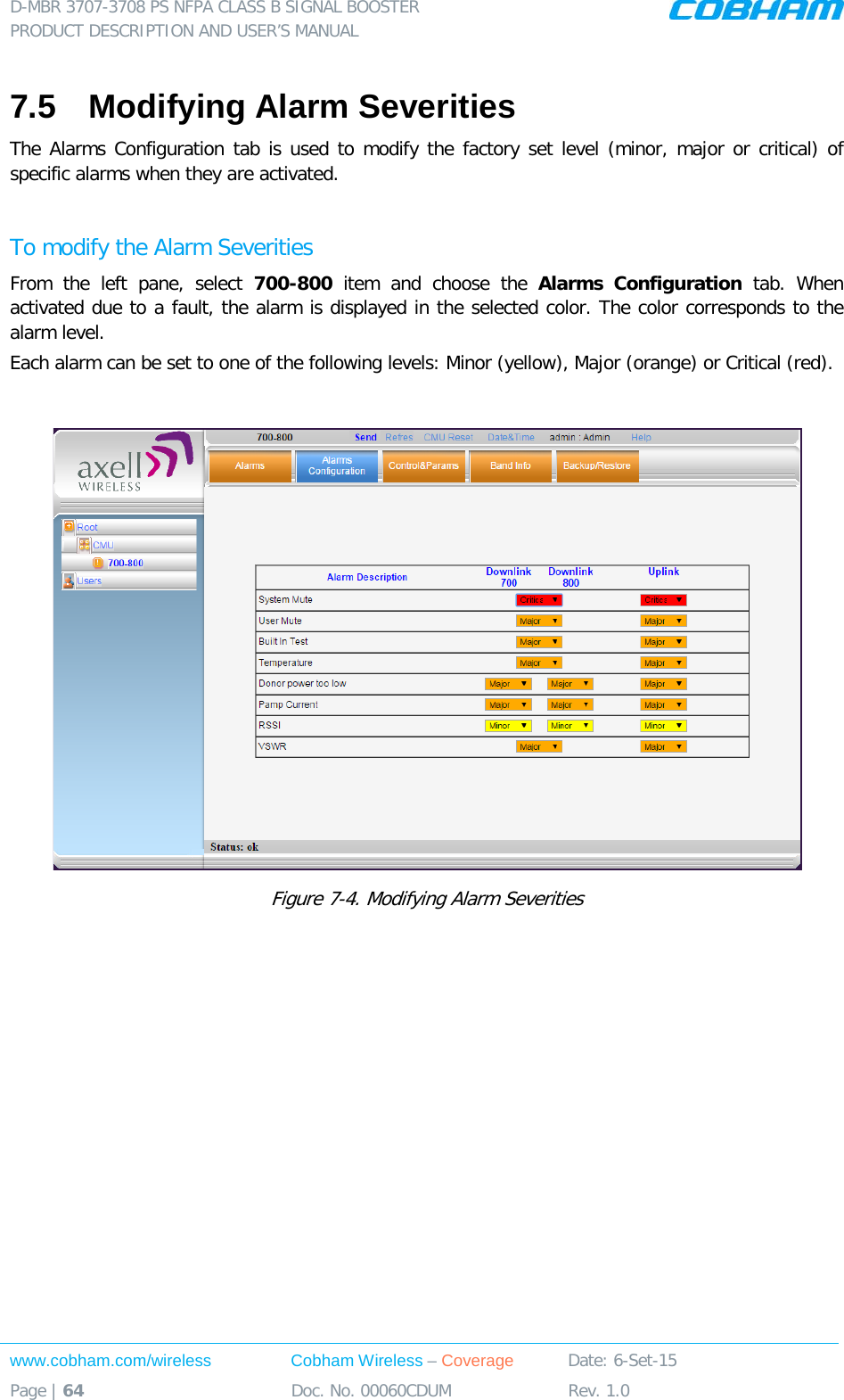 D-MBR 3707-3708 PS NFPA CLASS B SIGNAL BOOSTER PRODUCT DESCRIPTION AND USER’S MANUAL www.cobham.com/wireless Cobham Wireless – Coverage Date: 6-Set-15 Page | 64 Doc. No. 00060CDUM Rev. 1.0  7.5  Modifying Alarm Severities The Alarms Configuration tab is used to modify the factory set level (minor, major or critical) of specific alarms when they are activated.   To modify the Alarm Severities From the left pane, select 700-800  item and choose the Alarms Configuration tab.  When activated due to a fault, the alarm is displayed in the selected color. The color corresponds to the alarm level.  Each alarm can be set to one of the following levels: Minor (yellow), Major (orange) or Critical (red).    Figure  7-4. Modifying Alarm Severities  
