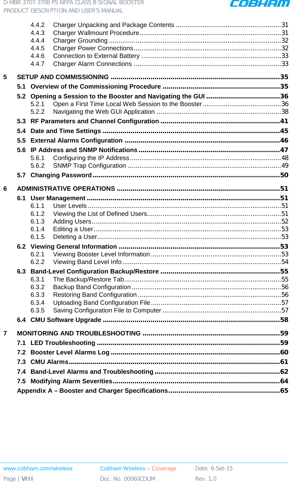 D-MBR 3707-3708 PS NFPA CLASS B SIGNAL BOOSTER PRODUCT DESCRIPTION AND USER’S MANUAL www.cobham.com/wireless Cobham Wireless – Coverage Date: 6-Set-15 Page | VIII Doc. No. 00060CDUM Rev. 1.0  4.4.2 Charger Unpacking and Package Contents ....................................................... 31 4.4.3 Charger Wallmount Procedure .......................................................................... 31 4.4.4 Charger Grounding .......................................................................................... 32 4.4.5 Charger Power Connections ............................................................................. 32 4.4.6 Connection to External Battery ......................................................................... 33 4.4.7 Charger Alarm Connections ............................................................................. 33 5 SETUP AND COMMISSIONING ..................................................................................... 35 5.1 Overview of the Commissioning Procedure ........................................................... 35 5.2 Opening a Session to the Booster and Navigating the GUI ..................................... 36 5.2.1 Open a First Time Local Web Session to the Booster ......................................... 36 5.2.2 Navigating the Web GUI Application ................................................................. 38 5.3 RF Parameters and Channel Configuration ............................................................ 41 5.4 Date and Time Settings ......................................................................................... 45 5.5 External Alarms Configuration .............................................................................. 46 5.6 IP Address and SNMP Notifications ....................................................................... 47 5.6.1 Configuring the IP Address ............................................................................... 48 5.6.2 SNMP Trap Configuration ................................................................................ 49 5.7 Changing Password .............................................................................................. 50 6 ADMINISTRATIVE OPERATIONS .................................................................................. 51 6.1 User Management ................................................................................................. 51 6.1.1 User Levels ..................................................................................................... 51 6.1.2 Viewing the List of Defined Users...................................................................... 51 6.1.3 Adding Users ................................................................................................... 52 6.1.4 Editing a User .................................................................................................. 53 6.1.5 Deleting a User ................................................................................................ 53 6.2 Viewing General Information ................................................................................. 53 6.2.1 Viewing Booster Level Information .................................................................... 53 6.2.2 Viewing Band Level Info ................................................................................... 54 6.3 Band-Level Configuration Backup/Restore ............................................................ 55 6.3.1 The Backup/Restore Tab .................................................................................. 55 6.3.2 Backup Band Configuration .............................................................................. 56 6.3.3 Restoring Band Configuration ........................................................................... 56 6.3.4 Uploading Band Configuration File .................................................................... 57 6.3.5 Saving Configuration File to Computer .............................................................. 57 6.4 CMU Software Upgrade ......................................................................................... 58 7 MONITORING AND TROUBLESHOOTING ..................................................................... 59 7.1 LED Troubleshooting ............................................................................................ 59 7.2 Booster Level Alarms Log ..................................................................................... 60 7.3 CMU Alarms .......................................................................................................... 61 7.4 Band-Level Alarms and Troubleshooting ............................................................... 62 7.5 Modifying Alarm Severities .................................................................................... 64 Appendix A – Booster and Charger Specifications ........................................................ 65    