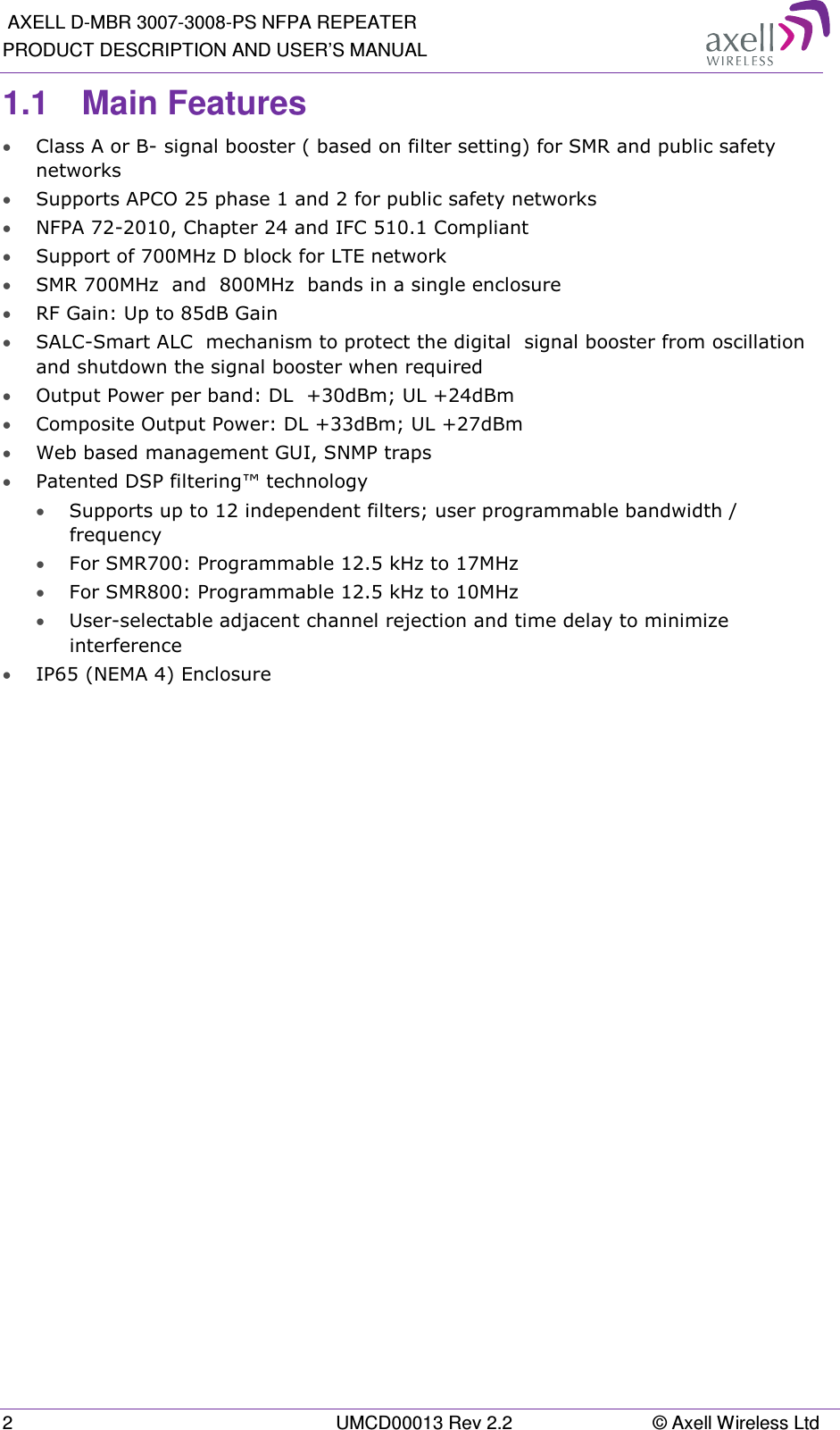  AXELL D-MBR 3007-3008-PS NFPA REPEATER PRODUCT DESCRIPTION AND USER’S MANUAL 2  UMCD00013 Rev 2.2  © Axell Wireless Ltd 1.1  Main Features • Class A or B- signal booster ( based on filter setting) for SMR and public safety networks • Supports APCO 25 phase 1 and 2 for public safety networks • NFPA 72-2010, Chapter 24 and IFC 510.1 Compliant • Support of 700MHz D block for LTE network • SMR 700MHz  and  800MHz  bands in a single enclosure • RF Gain: Up to 85dB Gain • SALC-Smart ALC  mechanism to protect the digital  signal booster from oscillation and shutdown the signal booster when required • Output Power per band: DL  +30dBm; UL +24dBm • Composite Output Power: DL +33dBm; UL +27dBm • Web based management GUI, SNMP traps • Patented DSP filtering™ technology  • Supports up to 12 independent filters; user programmable bandwidth / frequency  • For SMR700: Programmable 12.5 kHz to 17MHz • For SMR800: Programmable 12.5 kHz to 10MHz • User-selectable adjacent channel rejection and time delay to minimize interference  • IP65 (NEMA 4) Enclosure   