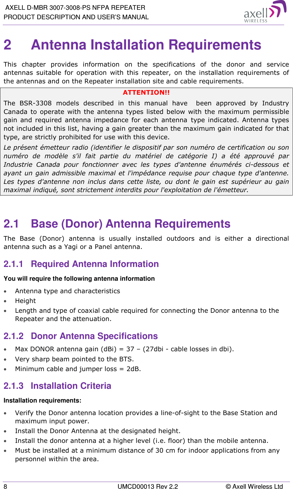  AXELL D-MBR 3007-3008-PS NFPA REPEATER PRODUCT DESCRIPTION AND USER’S MANUAL 8  UMCD00013 Rev 2.2  © Axell Wireless Ltd 2  Antenna Installation Requirements  This  chapter  provides  information  on  the  specifications  of  the  donor  and  service antennas  suitable  for  operation  with  this  repeater,  on  the  installation  requirements  of the antennas and on the Repeater installation site and cable requirements. ATTENTION!! The  BSR-3308  models  described  in  this  manual  have    been  approved  by  Industry Canada  to  operate  with  the  antenna  types listed  below  with  the  maximum  permissible gain  and  required  antenna impedance  for  each  antenna type  indicated.  Antenna  types not included in this list, having a gain greater than the maximum gain indicated for that type, are strictly prohibited for use with this device. Le présent émetteur radio (identifier le dispositif par son numéro de certification ou son numéro  de  modèle  s&apos;il  fait  partie  du  matériel  de  catégorie  I)  a  été  approuvé  par Industrie  Canada  pour  fonctionner  avec  les  types  d&apos;antenne  énumérés  ci-dessous  et ayant un gain  admissible maximal et l&apos;impédance requise pour chaque type d&apos;antenne. Les  types  d&apos;antenne  non  inclus  dans  cette  liste,  ou  dont  le  gain  est  supérieur  au  gain maximal indiqué, sont strictement interdits pour l&apos;exploitation de l&apos;émetteur.  2.1  Base (Donor) Antenna Requirements The  Base  (Donor)  antenna  is  usually  installed  outdoors  and  is  either  a  directional antenna such as a Yagi or a Panel antenna.  2.1.1  Required Antenna Information You will require the following antenna information • Antenna type and characteristics • Height • Length and type of coaxial cable required for connecting the Donor antenna to the Repeater and the attenuation. 2.1.2  Donor Antenna Specifications • Max DONOR antenna gain (dBi) = 37 – (27dbi - cable losses in dbi). • Very sharp beam pointed to the BTS. • Minimum cable and jumper loss = 2dB. 2.1.3  Installation Criteria  Installation requirements: • Verify the Donor antenna location provides a line-of-sight to the Base Station and maximum input power. • Install the Donor Antenna at the designated height. • Install the donor antenna at a higher level (i.e. floor) than the mobile antenna. • Must be installed at a minimum distance of 30 cm for indoor applications from any personnel within the area. 