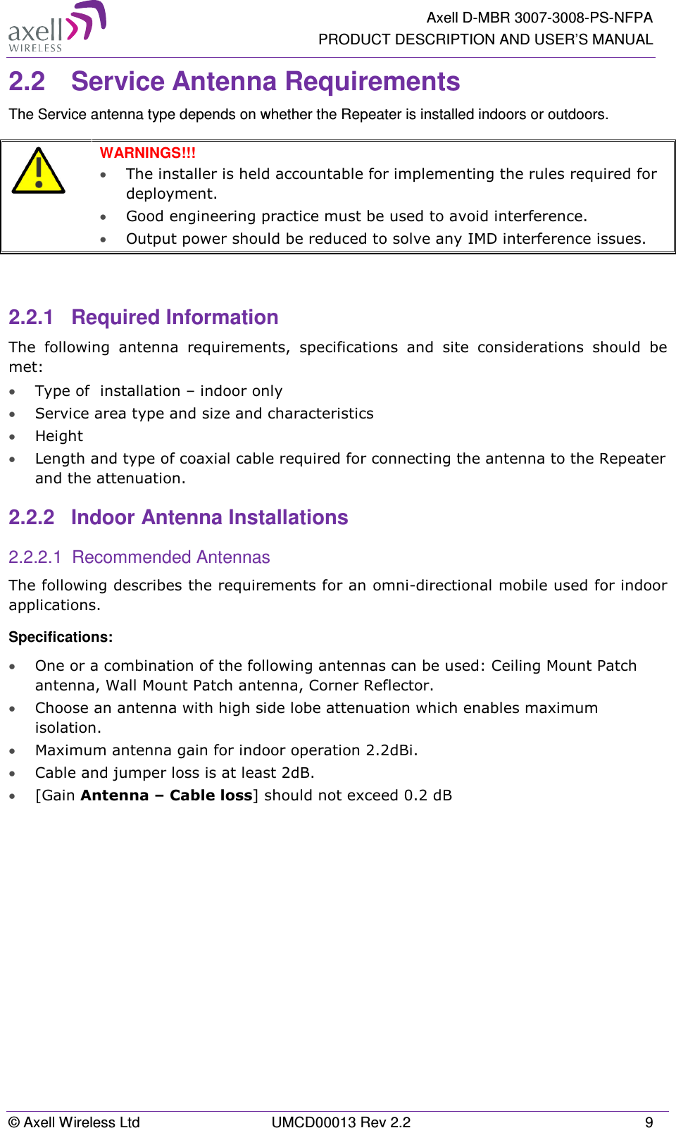   Axell D-MBR 3007-3008-PS-NFPA PRODUCT DESCRIPTION AND USER’S MANUAL © Axell Wireless Ltd  UMCD00013 Rev 2.2  9 2.2  Service Antenna Requirements The Service antenna type depends on whether the Repeater is installed indoors or outdoors.    WARNINGS!!!  • The installer is held accountable for implementing the rules required for deployment.  • Good engineering practice must be used to avoid interference.   • Output power should be reduced to solve any IMD interference issues.   2.2.1  Required Information The  following  antenna  requirements,  specifications  and  site  considerations  should  be met: • Type of  installation – indoor only  • Service area type and size and characteristics • Height • Length and type of coaxial cable required for connecting the antenna to the Repeater and the attenuation. 2.2.2  Indoor Antenna Installations 2.2.2.1  Recommended Antennas The following describes the requirements for an omni-directional mobile used for indoor applications. Specifications: • One or a combination of the following antennas can be used: Ceiling Mount Patch antenna, Wall Mount Patch antenna, Corner Reflector. • Choose an antenna with high side lobe attenuation which enables maximum isolation. • Maximum antenna gain for indoor operation 2.2dBi.  • Cable and jumper loss is at least 2dB. • [Gain Antenna – Cable loss] should not exceed 0.2 dB   