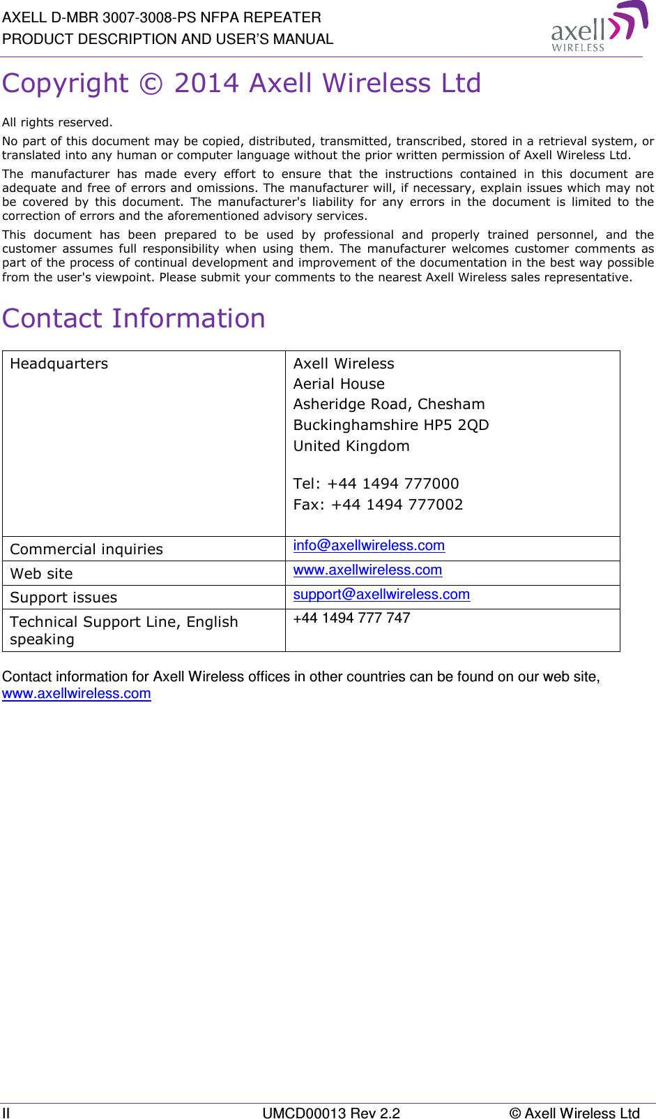 AXELL D-MBR 3007-3008-PS NFPA REPEATER PRODUCT DESCRIPTION AND USER’S MANUAL II  UMCD00013 Rev 2.2  © Axell Wireless Ltd Copyright © 2014 Axell Wireless Ltd All rights reserved. No part of this document may be copied, distributed, transmitted, transcribed, stored in a retrieval system, or translated into any human or computer language without the prior written permission of Axell Wireless Ltd. The  manufacturer  has  made  every  effort  to  ensure  that  the  instructions  contained  in  this  document  are adequate and free of errors and omissions. The manufacturer will, if necessary, explain issues which may not be  covered  by  this  document.  The  manufacturer&apos;s  liability  for  any  errors  in  the  document  is  limited  to  the correction of errors and the aforementioned advisory services. This  document  has  been  prepared  to  be  used  by  professional  and  properly  trained  personnel,  and  the customer  assumes full  responsibility  when  using  them.  The  manufacturer welcomes  customer  comments  as part of the process of continual development and improvement of the documentation in the best way possible from the user&apos;s viewpoint. Please submit your comments to the nearest Axell Wireless sales representative. Contact Information Headquarters  Axell Wireless Aerial House   Asheridge Road, Chesham  Buckinghamshire HP5 2QD  United Kingdom   Tel: +44 1494 777000  Fax: +44 1494 777002   Commercial inquiries  info@axellwireless.com Web site  www.axellwireless.com Support issues  support@axellwireless.com Technical Support Line, English speaking +44 1494 777 747  Contact information for Axell Wireless offices in other countries can be found on our web site, www.axellwireless.com      