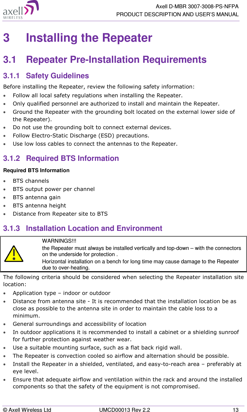   Axell D-MBR 3007-3008-PS-NFPA PRODUCT DESCRIPTION AND USER’S MANUAL © Axell Wireless Ltd  UMCD00013 Rev 2.2  13 3  Installing the Repeater  3.1  Repeater Pre-Installation Requirements 3.1.1  Safety Guidelines Before installing the Repeater, review the following safety information:  • Follow all local safety regulations when installing the Repeater. • Only qualified personnel are authorized to install and maintain the Repeater. • Ground the Repeater with the grounding bolt located on the external lower side of the Repeater). • Do not use the grounding bolt to connect external devices. • Follow Electro-Static Discharge (ESD) precautions. • Use low loss cables to connect the antennas to the Repeater. 3.1.2  Required BTS Information Required BTS Information • BTS channels • BTS output power per channel • BTS antenna gain • BTS antenna height  • Distance from Repeater site to BTS 3.1.3  Installation Location and Environment   WARNINGS!!! the Repeater must always be installed vertically and top-down – with the connectors on the underside for protection .  Horizontal installation on a bench for long time may cause damage to the Repeater due to over-heating. The following criteria should be considered when selecting the Repeater installation site location: • Application type – indoor or outdoor • Distance from antenna site - It is recommended that the installation location be as close as possible to the antenna site in order to maintain the cable loss to a minimum. • General surroundings and accessibility of location • In outdoor applications it is recommended to install a cabinet or a shielding sunroof for further protection against weather wear. • Use a suitable mounting surface, such as a flat back rigid wall. • The Repeater is convection cooled so airflow and alternation should be possible. • Install the Repeater in a shielded, ventilated, and easy-to-reach area – preferably at eye level. • Ensure that adequate airflow and ventilation within the rack and around the installed components so that the safety of the equipment is not compromised. 