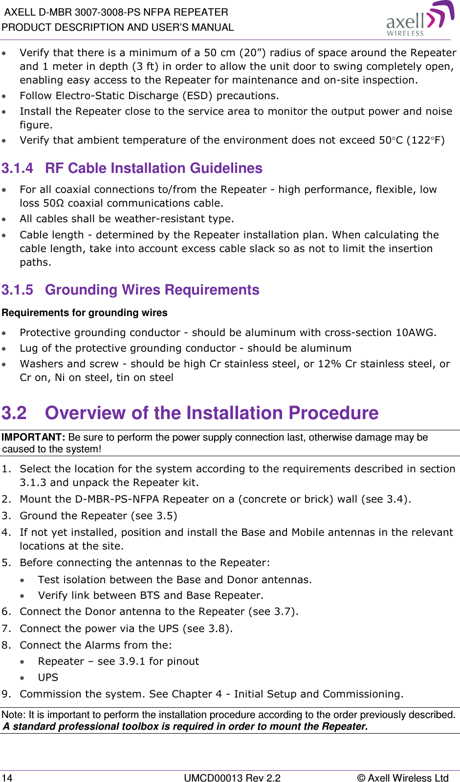  AXELL D-MBR 3007-3008-PS NFPA REPEATER PRODUCT DESCRIPTION AND USER’S MANUAL 14  UMCD00013 Rev 2.2  © Axell Wireless Ltd • Verify that there is a minimum of a 50 cm (20”) radius of space around the Repeater and 1 meter in depth (3 ft) in order to allow the unit door to swing completely open, enabling easy access to the Repeater for maintenance and on-site inspection. • Follow Electro-Static Discharge (ESD) precautions. • Install the Repeater close to the service area to monitor the output power and noise figure. • Verify that ambient temperature of the environment does not exceed 50°C (122°F) 3.1.4  RF Cable Installation Guidelines • For all coaxial connections to/from the Repeater - high performance, flexible, low loss 50Ω coaxial communications cable.  • All cables shall be weather-resistant type.  • Cable length - determined by the Repeater installation plan. When calculating the cable length, take into account excess cable slack so as not to limit the insertion paths. 3.1.5  Grounding Wires Requirements Requirements for grounding wires • Protective grounding conductor - should be aluminum with cross-section 10AWG.  • Lug of the protective grounding conductor - should be aluminum • Washers and screw - should be high Cr stainless steel, or 12% Cr stainless steel, or Cr on, Ni on steel, tin on steel  3.2  Overview of the Installation Procedure IMPORTANT: Be sure to perform the power supply connection last, otherwise damage may be caused to the system! 1.  Select the location for the system according to the requirements described in section  3.1.3 and unpack the Repeater kit. 2.  Mount the D-MBR-PS-NFPA Repeater on a (concrete or brick) wall (see  3.4). 3.  Ground the Repeater (see  3.5) 4.  If not yet installed, position and install the Base and Mobile antennas in the relevant locations at the site. 5.  Before connecting the antennas to the Repeater: • Test isolation between the Base and Donor antennas. •  Verify link between BTS and Base Repeater.  6.  Connect the Donor antenna to the Repeater (see  3.7). 7.  Connect the power via the UPS (see  3.8).  8.  Connect the Alarms from the: • Repeater – see  3.9.1 for pinout • UPS 9.  Commission the system. See Chapter  4 - Initial Setup and Commissioning. Note: It is important to perform the installation procedure according to the order previously described. A standard professional toolbox is required in order to mount the Repeater. 