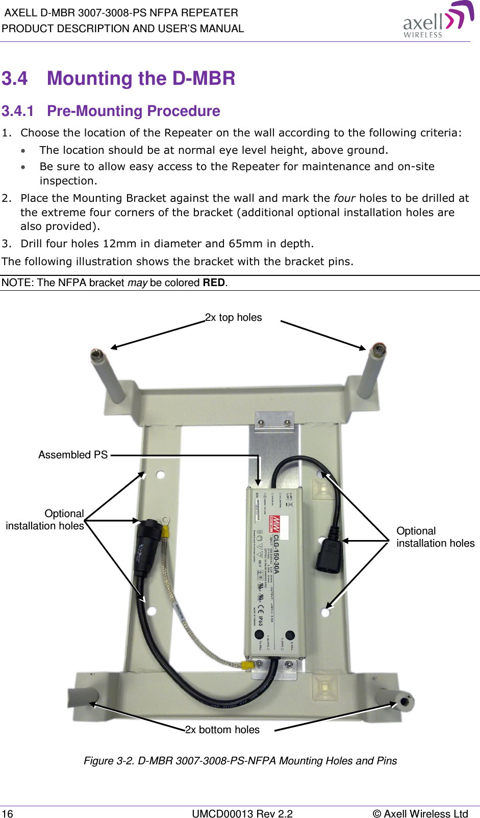  AXELL D-MBR 3007-3008-PS NFPA REPEATER PRODUCT DESCRIPTION AND USER’S MANUAL 16  UMCD00013 Rev 2.2  © Axell Wireless Ltd 3.4  Mounting the D-MBR 3.4.1  Pre-Mounting Procedure 1.  Choose the location of the Repeater on the wall according to the following criteria: • The location should be at normal eye level height, above ground. • Be sure to allow easy access to the Repeater for maintenance and on-site inspection. 2.  Place the Mounting Bracket against the wall and mark the four holes to be drilled at the extreme four corners of the bracket (additional optional installation holes are also provided). 3.  Drill four holes 12mm in diameter and 65mm in depth. The following illustration shows the bracket with the bracket pins. NOTE: The NFPA bracket may be colored RED.     Figure  3-2. D-MBR 3007-3008-PS-NFPA Mounting Holes and Pins Optional installation holesOptional installation holes 2x bottom holes 2x top holes Assembled PS 