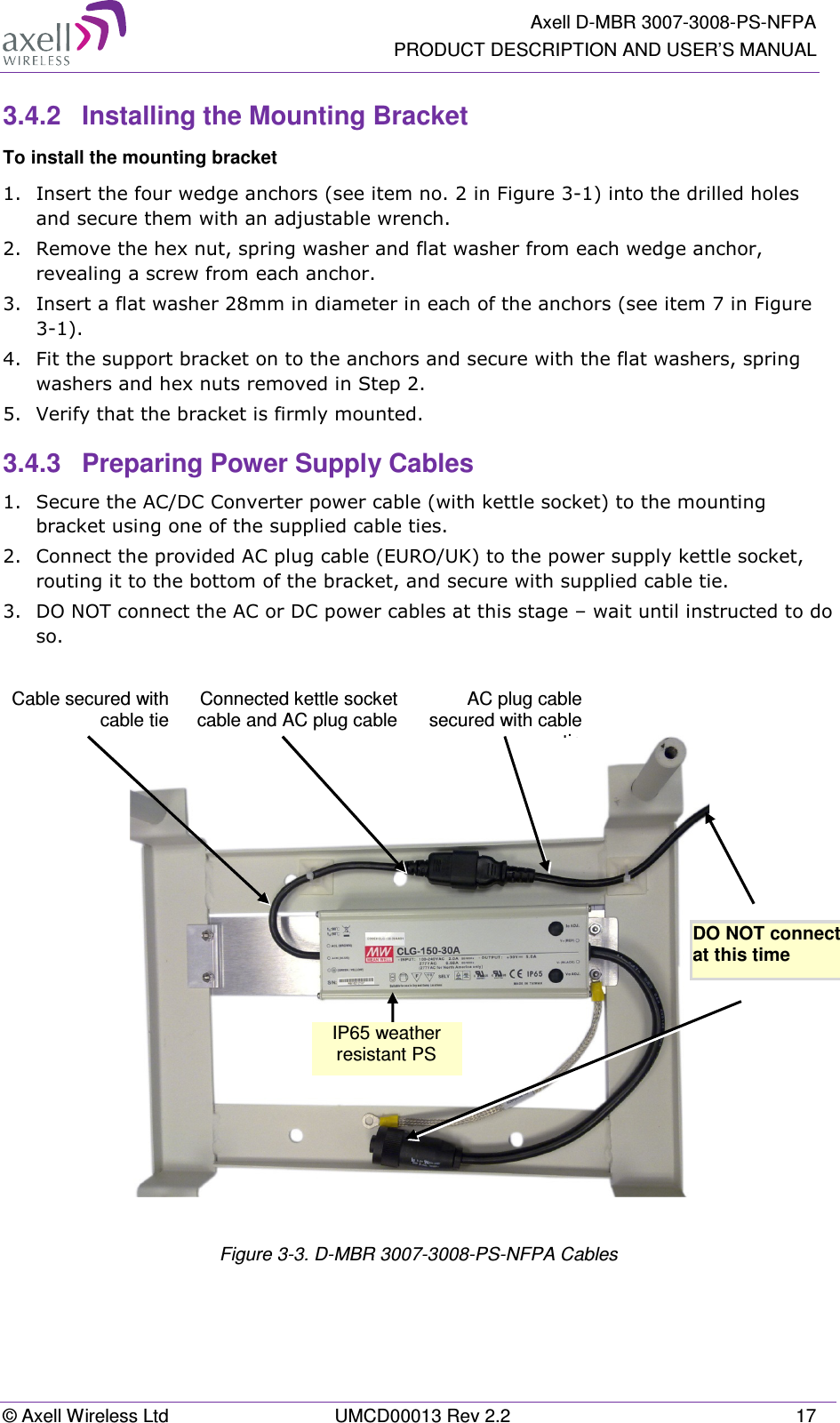   Axell D-MBR 3007-3008-PS-NFPA PRODUCT DESCRIPTION AND USER’S MANUAL © Axell Wireless Ltd  UMCD00013 Rev 2.2  17 3.4.2  Installing the Mounting Bracket To install the mounting bracket 1.  Insert the four wedge anchors (see item no. 2 in Figure  3-1) into the drilled holes and secure them with an adjustable wrench. 2.  Remove the hex nut, spring washer and flat washer from each wedge anchor, revealing a screw from each anchor. 3.  Insert a flat washer 28mm in diameter in each of the anchors (see item 7 in Figure  3-1). 4.  Fit the support bracket on to the anchors and secure with the flat washers, spring washers and hex nuts removed in Step 2. 5.  Verify that the bracket is firmly mounted. 3.4.3  Preparing Power Supply Cables 1.  Secure the AC/DC Converter power cable (with kettle socket) to the mounting bracket using one of the supplied cable ties. 2.  Connect the provided AC plug cable (EURO/UK) to the power supply kettle socket, routing it to the bottom of the bracket, and secure with supplied cable tie. 3.  DO NOT connect the AC or DC power cables at this stage – wait until instructed to do so.     Figure  3-3. D-MBR 3007-3008-PS-NFPA Cables DO NOT connect  at this time  IP65 weather resistant PS  Cable secured with cable tie AC plug cable secured with cable tieConnected kettle socket cable and AC plug cable 