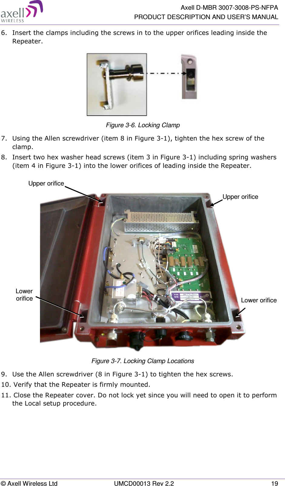   Axell D-MBR 3007-3008-PS-NFPA PRODUCT DESCRIPTION AND USER’S MANUAL © Axell Wireless Ltd  UMCD00013 Rev 2.2  19 6.  Insert the clamps including the screws in to the upper orifices leading inside the Repeater.  Figure  3-6. Locking Clamp 7.  Using the Allen screwdriver (item 8 in Figure  3-1), tighten the hex screw of the clamp. 8.  Insert two hex washer head screws (item 3 in Figure  3-1) including spring washers (item 4 in Figure  3-1) into the lower orifices of leading inside the Repeater.    Figure  3-7. Locking Clamp Locations 9.  Use the Allen screwdriver (8 in Figure  3-1) to tighten the hex screws.  10. Verify that the Repeater is firmly mounted.  11. Close the Repeater cover. Do not lock yet since you will need to open it to perform the Local setup procedure.    Upper orifice Lower orifice Lower orificeUpper orifice