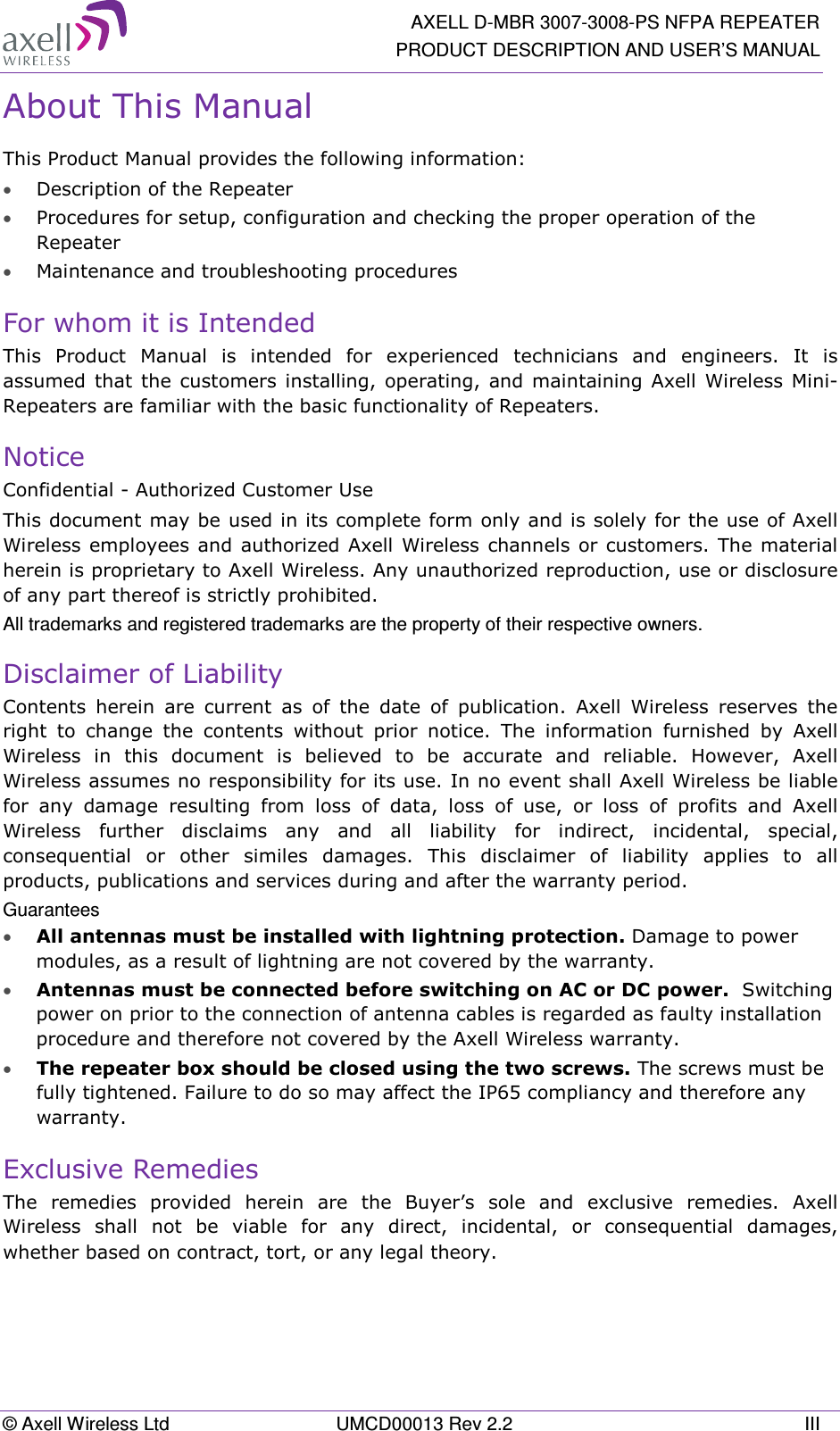   AXELL D-MBR 3007-3008-PS NFPA REPEATER PRODUCT DESCRIPTION AND USER’S MANUAL © Axell Wireless Ltd  UMCD00013 Rev 2.2  III About This Manual This Product Manual provides the following information: • Description of the Repeater  • Procedures for setup, configuration and checking the proper operation of the Repeater  • Maintenance and troubleshooting procedures  For whom it is Intended This  Product  Manual  is  intended  for  experienced  technicians  and  engineers.  It  is assumed  that the  customers  installing,  operating,  and  maintaining Axell  Wireless Mini-Repeaters are familiar with the basic functionality of Repeaters. Notice Confidential - Authorized Customer Use This document may be used in its complete form only and is solely for the use of Axell Wireless employees and authorized  Axell  Wireless channels or customers. The material herein is proprietary to Axell Wireless. Any unauthorized reproduction, use or disclosure of any part thereof is strictly prohibited. All trademarks and registered trademarks are the property of their respective owners. Disclaimer of Liability Contents  herein  are  current  as  of  the  date  of  publication.  Axell  Wireless  reserves  the right  to  change  the  contents  without  prior  notice.  The  information  furnished  by  Axell Wireless  in  this  document  is  believed  to  be  accurate  and  reliable.  However,  Axell Wireless assumes no responsibility for its use. In no event shall Axell Wireless be liable for  any  damage  resulting  from  loss  of  data,  loss  of  use,  or  loss  of  profits  and  Axell Wireless  further  disclaims  any  and  all  liability  for  indirect,  incidental,  special, consequential  or  other  similes  damages.  This  disclaimer  of  liability  applies  to  all products, publications and services during and after the warranty period. Guarantees • All antennas must be installed with lightning protection. Damage to power modules, as a result of lightning are not covered by the warranty. • Antennas must be connected before switching on AC or DC power.  Switching power on prior to the connection of antenna cables is regarded as faulty installation procedure and therefore not covered by the Axell Wireless warranty. • The repeater box should be closed using the two screws. The screws must be fully tightened. Failure to do so may affect the IP65 compliancy and therefore any warranty.  Exclusive Remedies The  remedies  provided  herein  are  the  Buyer’s  sole  and  exclusive  remedies.  Axell Wireless  shall  not  be  viable  for  any  direct,  incidental,  or  consequential  damages, whether based on contract, tort, or any legal theory.    