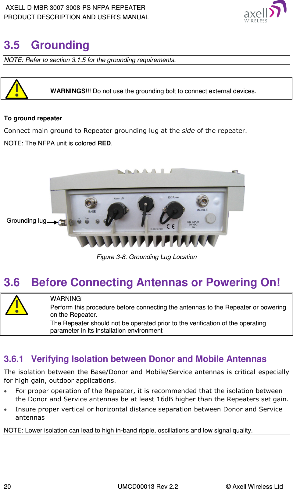  AXELL D-MBR 3007-3008-PS NFPA REPEATER PRODUCT DESCRIPTION AND USER’S MANUAL 20  UMCD00013 Rev 2.2  © Axell Wireless Ltd 3.5  Grounding  NOTE: Refer to section  3.1.5 for the grounding requirements.    WARNINGS!!! Do not use the grounding bolt to connect external devices.  To ground repeater Connect main ground to Repeater grounding lug at the side of the repeater.  NOTE: The NFPA unit is colored RED.   Figure  3-8. Grounding Lug Location 3.6  Before Connecting Antennas or Powering On!  WARNING! Perform this procedure before connecting the antennas to the Repeater or powering on the Repeater. The Repeater should not be operated prior to the verification of the operating parameter in its installation environment  3.6.1  Verifying Isolation between Donor and Mobile Antennas  The isolation between the Base/Donor and Mobile/Service antennas is critical especially for high gain, outdoor applications.  • For proper operation of the Repeater, it is recommended that the isolation between the Donor and Service antennas be at least 16dB higher than the Repeaters set gain.  • Insure proper vertical or horizontal distance separation between Donor and Service antennas NOTE: Lower isolation can lead to high in-band ripple, oscillations and low signal quality.    Grounding lug