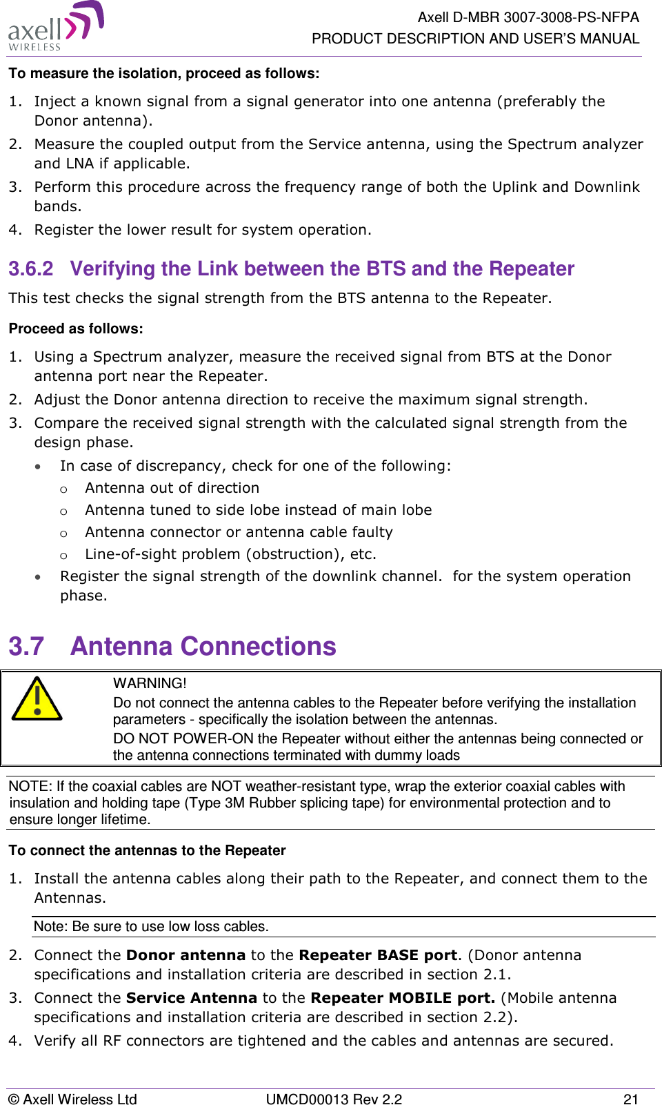   Axell D-MBR 3007-3008-PS-NFPA PRODUCT DESCRIPTION AND USER’S MANUAL © Axell Wireless Ltd  UMCD00013 Rev 2.2  21 To measure the isolation, proceed as follows:  1.  Inject a known signal from a signal generator into one antenna (preferably the Donor antenna).  2.  Measure the coupled output from the Service antenna, using the Spectrum analyzer and LNA if applicable. 3.  Perform this procedure across the frequency range of both the Uplink and Downlink bands.  4.  Register the lower result for system operation. 3.6.2  Verifying the Link between the BTS and the Repeater This test checks the signal strength from the BTS antenna to the Repeater.  Proceed as follows:  1.  Using a Spectrum analyzer, measure the received signal from BTS at the Donor antenna port near the Repeater.  2.  Adjust the Donor antenna direction to receive the maximum signal strength. 3.  Compare the received signal strength with the calculated signal strength from the design phase. • In case of discrepancy, check for one of the following:  o Antenna out of direction  o Antenna tuned to side lobe instead of main lobe  o Antenna connector or antenna cable faulty  o Line-of-sight problem (obstruction), etc. • Register the signal strength of the downlink channel.  for the system operation phase. 3.7  Antenna Connections  WARNING! Do not connect the antenna cables to the Repeater before verifying the installation parameters - specifically the isolation between the antennas. DO NOT POWER-ON the Repeater without either the antennas being connected or the antenna connections terminated with dummy loads NOTE: If the coaxial cables are NOT weather-resistant type, wrap the exterior coaxial cables with insulation and holding tape (Type 3M Rubber splicing tape) for environmental protection and to ensure longer lifetime. To connect the antennas to the Repeater 1.  Install the antenna cables along their path to the Repeater, and connect them to the Antennas. Note: Be sure to use low loss cables. 2.  Connect the Donor antenna to the Repeater BASE port. (Donor antenna specifications and installation criteria are described in section  2.1. 3.  Connect the Service Antenna to the Repeater MOBILE port. (Mobile antenna specifications and installation criteria are described in section  2.2).  4.  Verify all RF connectors are tightened and the cables and antennas are secured. 