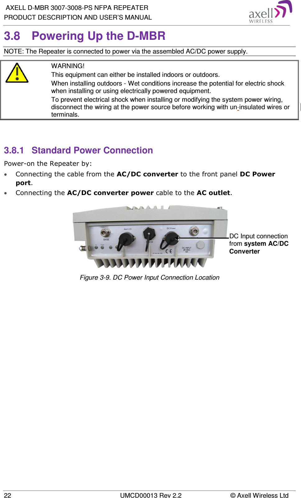  AXELL D-MBR 3007-3008-PS NFPA REPEATER PRODUCT DESCRIPTION AND USER’S MANUAL 22  UMCD00013 Rev 2.2  © Axell Wireless Ltd 3.8  Powering Up the D-MBR NOTE: The Repeater is connected to power via the assembled AC/DC power supply.  WARNING! This equipment can either be installed indoors or outdoors.  When installing outdoors - Wet conditions increase the potential for electric shock when installing or using electrically powered equipment.  To prevent electrical shock when installing or modifying the system power wiring, disconnect the wiring at the power source before working with un-insulated wires or terminals.   3.8.1  Standard Power Connection Power-on the Repeater by: • Connecting the cable from the AC/DC converter to the front panel DC Power port. • Connecting the AC/DC converter power cable to the AC outlet.    Figure  3-9. DC Power Input Connection Location   DC Input connection from system AC/DC Converter 