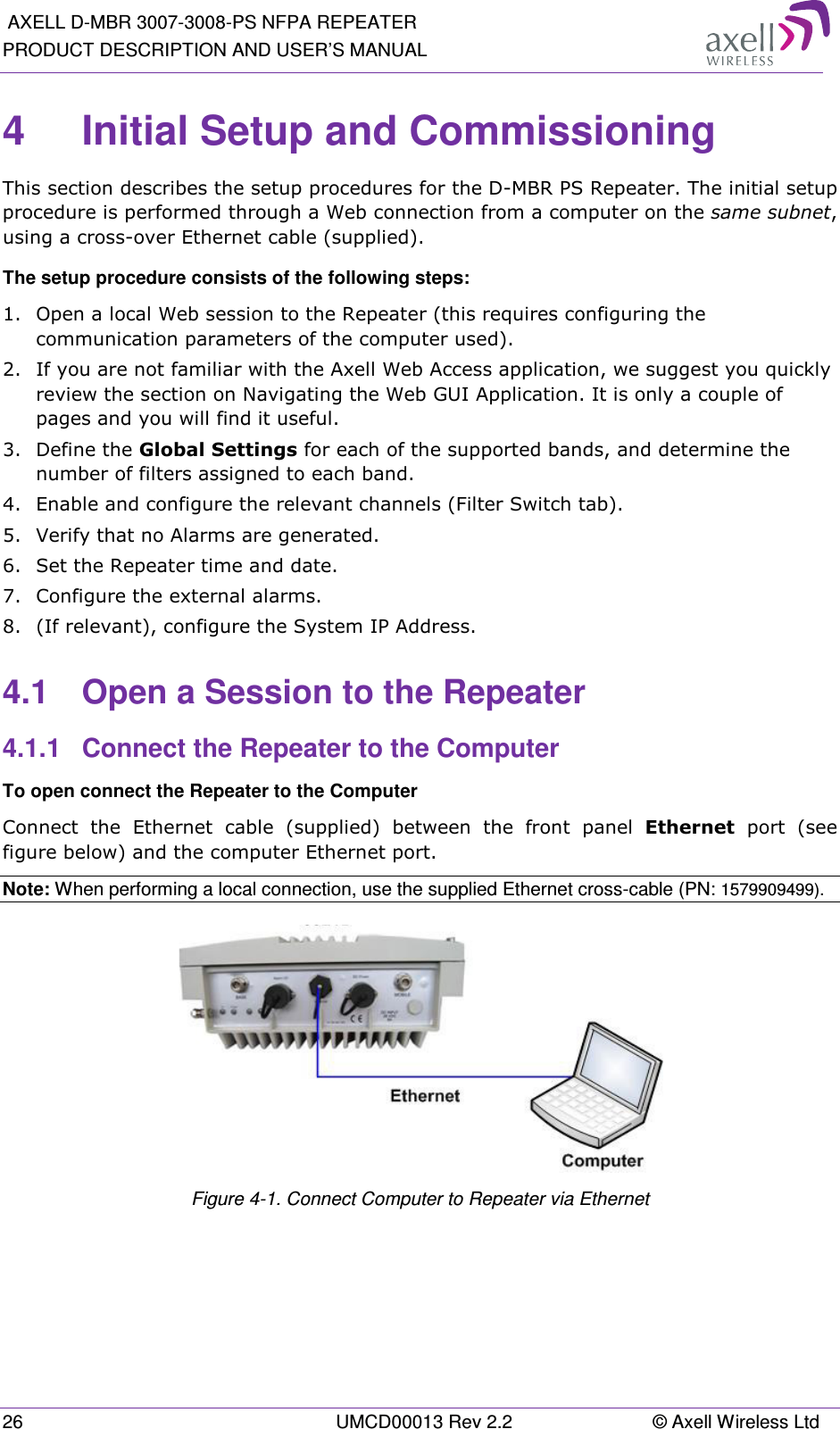  AXELL D-MBR 3007-3008-PS NFPA REPEATER PRODUCT DESCRIPTION AND USER’S MANUAL 26  UMCD00013 Rev 2.2  © Axell Wireless Ltd 4  Initial Setup and Commissioning This section describes the setup procedures for the D-MBR PS Repeater. The initial setup procedure is performed through a Web connection from a computer on the same subnet, using a cross-over Ethernet cable (supplied). The setup procedure consists of the following steps: 1.  Open a local Web session to the Repeater (this requires configuring the communication parameters of the computer used). 2.  If you are not familiar with the Axell Web Access application, we suggest you quickly review the section on Navigating the Web GUI Application. It is only a couple of pages and you will find it useful. 3.  Define the Global Settings for each of the supported bands, and determine the number of filters assigned to each band. 4.  Enable and configure the relevant channels (Filter Switch tab). 5.  Verify that no Alarms are generated. 6.  Set the Repeater time and date.  7.  Configure the external alarms. 8.  (If relevant), configure the System IP Address.  4.1  Open a Session to the Repeater 4.1.1  Connect the Repeater to the Computer To open connect the Repeater to the Computer Connect  the  Ethernet  cable  (supplied)  between  the  front  panel  Ethernet  port  (see figure below) and the computer Ethernet port. Note: When performing a local connection, use the supplied Ethernet cross-cable (PN: 1579909499).  Figure  4-1. Connect Computer to Repeater via Ethernet  