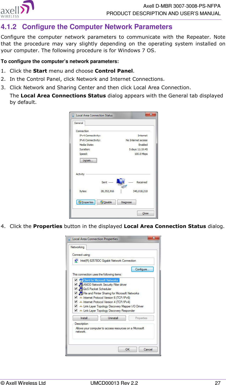   Axell D-MBR 3007-3008-PS-NFPA PRODUCT DESCRIPTION AND USER’S MANUAL © Axell Wireless Ltd  UMCD00013 Rev 2.2  27 4.1.2  Configure the Computer Network Parameters Configure  the  computer  network  parameters  to  communicate  with  the  Repeater.  Note that  the  procedure  may  vary  slightly  depending  on  the  operating  system  installed  on your computer. The following procedure is for Windows 7 OS. To configure the computer’s network parameters: 1.  Click the Start menu and choose Control Panel. 2.  In the Control Panel, click Network and Internet Connections. 3.  Click Network and Sharing Center and then click Local Area Connection. The Local Area Connections Status dialog appears with the General tab displayed by default.  4.  Click the Properties button in the displayed Local Area Connection Status dialog.   