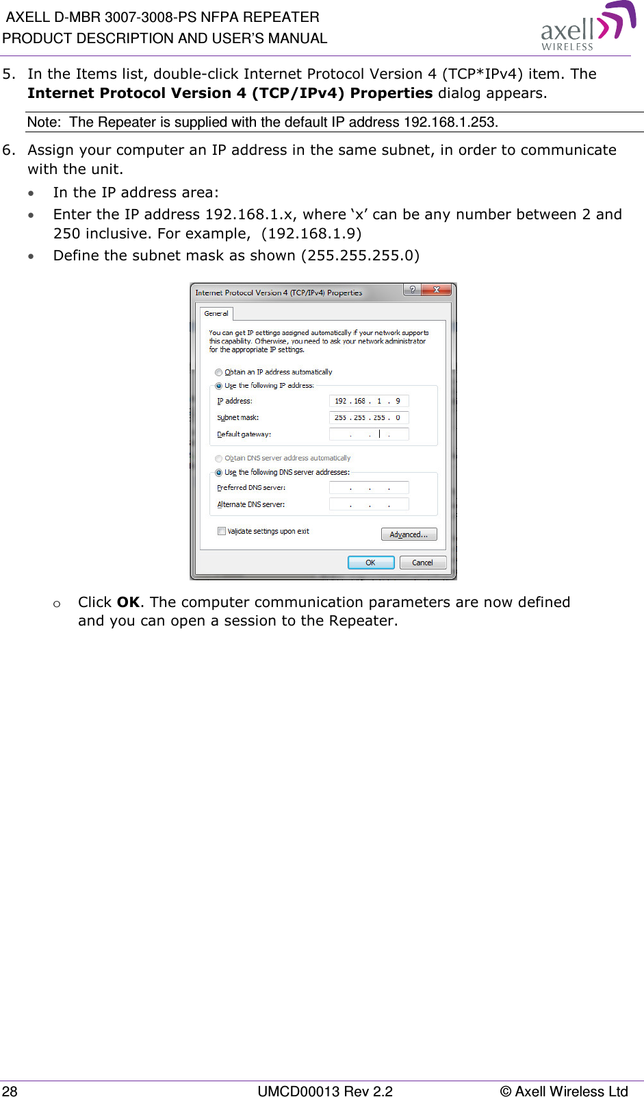  AXELL D-MBR 3007-3008-PS NFPA REPEATER PRODUCT DESCRIPTION AND USER’S MANUAL 28  UMCD00013 Rev 2.2  © Axell Wireless Ltd 5.  In the Items list, double-click Internet Protocol Version 4 (TCP*IPv4) item. The Internet Protocol Version 4 (TCP/IPv4) Properties dialog appears. Note:  The Repeater is supplied with the default IP address 192.168.1.253. 6.  Assign your computer an IP address in the same subnet, in order to communicate with the unit.  • In the IP address area: • Enter the IP address 192.168.1.x, where ‘x’ can be any number between 2 and 250 inclusive. For example,  (192.168.1.9)  • Define the subnet mask as shown (255.255.255.0)  o Click OK. The computer communication parameters are now defined and you can open a session to the Repeater.    