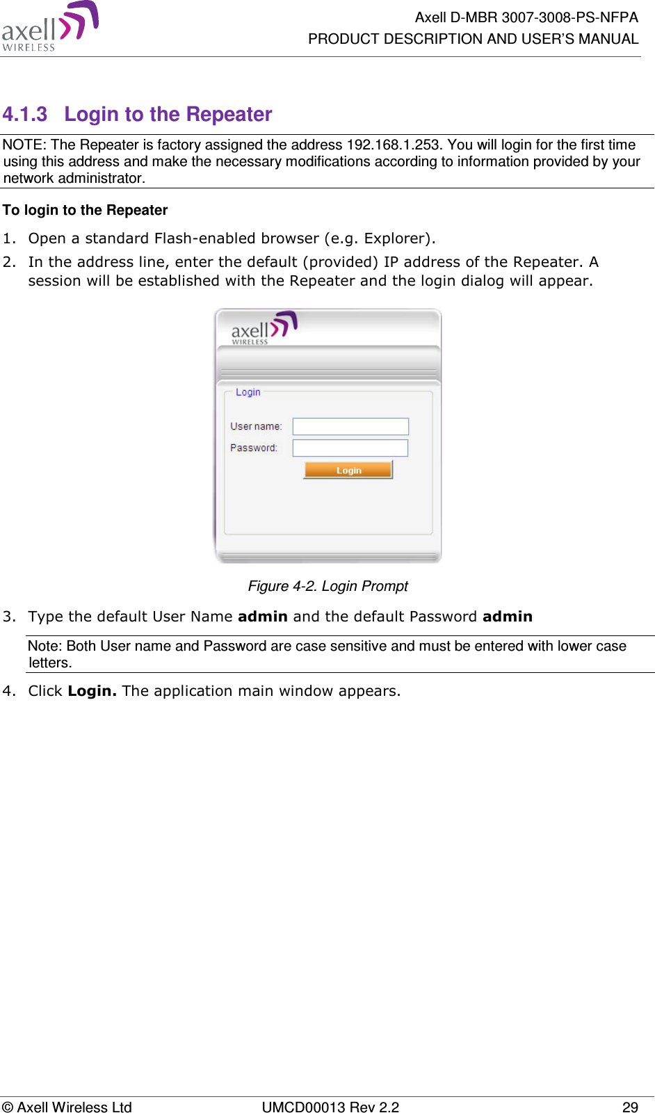   Axell D-MBR 3007-3008-PS-NFPA PRODUCT DESCRIPTION AND USER’S MANUAL © Axell Wireless Ltd  UMCD00013 Rev 2.2  29  4.1.3  Login to the Repeater NOTE: The Repeater is factory assigned the address 192.168.1.253. You will login for the first time using this address and make the necessary modifications according to information provided by your network administrator. To login to the Repeater  1.  Open a standard Flash-enabled browser (e.g. Explorer).  2.  In the address line, enter the default (provided) IP address of the Repeater. A session will be established with the Repeater and the login dialog will appear.  Figure  4-2. Login Prompt 3.  Type the default User Name admin and the default Password admin Note: Both User name and Password are case sensitive and must be entered with lower case letters. 4.  Click Login. The application main window appears.    