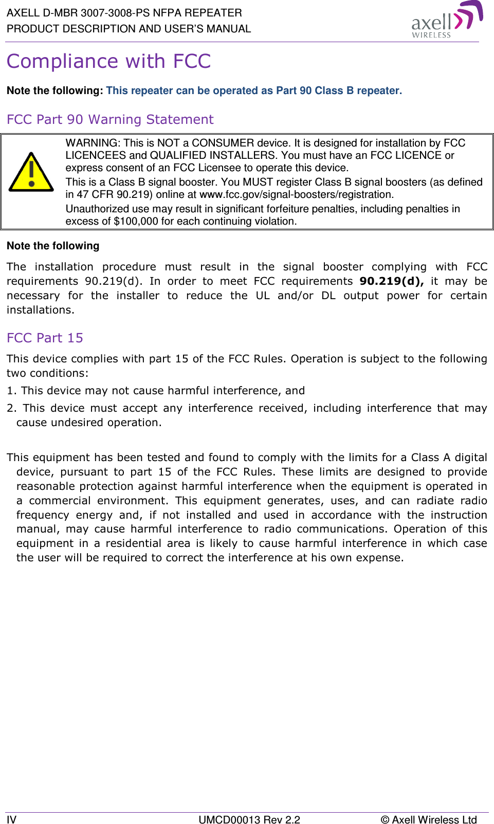 AXELL D-MBR 3007-3008-PS NFPA REPEATER PRODUCT DESCRIPTION AND USER’S MANUAL IV  UMCD00013 Rev 2.2  © Axell Wireless Ltd Compliance with FCC Note the following: This repeater can be operated as Part 90 Class B repeater. FCC Part 90 Warning Statement   WARNING: This is NOT a CONSUMER device. It is designed for installation by FCC LICENCEES and QUALIFIED INSTALLERS. You must have an FCC LICENCE or express consent of an FCC Licensee to operate this device.  This is a Class B signal booster. You MUST register Class B signal boosters (as defined in 47 CFR 90.219) online at www.fcc.gov/signal-boosters/registration.  Unauthorized use may result in significant forfeiture penalties, including penalties in excess of $100,000 for each continuing violation. Note the following The  installation  procedure  must  result  in  the  signal  booster  complying  with  FCC requirements  90.219(d).  In  order  to  meet  FCC  requirements  90.219(d),  it  may  be necessary  for  the  installer  to  reduce  the  UL  and/or  DL  output  power  for  certain installations. FCC Part 15 This device complies with part 15 of the FCC Rules. Operation is subject to the following two conditions:  1. This device may not cause harmful interference, and   2.  This  device  must  accept  any  interference  received,  including  interference  that  may cause undesired operation.   This equipment has been tested and found to comply with the limits for a Class A digital device,  pursuant  to  part  15  of  the  FCC  Rules.  These  limits  are  designed  to  provide reasonable protection against harmful interference when the equipment is operated in a  commercial  environment.  This  equipment  generates,  uses,  and  can  radiate  radio frequency  energy  and,  if  not  installed  and  used  in  accordance  with  the  instruction manual,  may  cause  harmful  interference  to  radio  communications.  Operation  of  this equipment  in  a  residential  area  is  likely  to  cause  harmful  interference  in  which  case the user will be required to correct the interference at his own expense.    