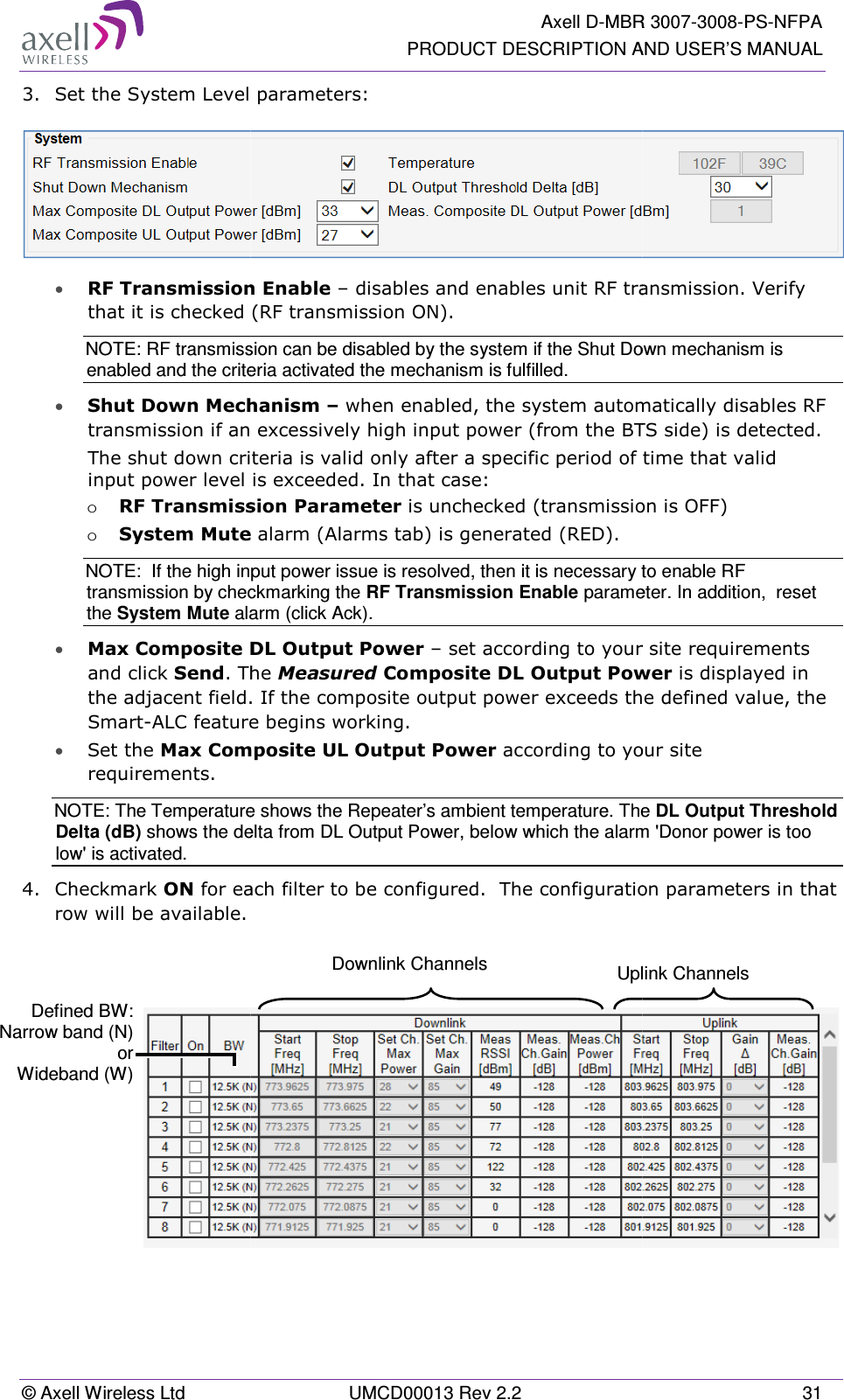 © Axell Wireless Ltd 3. Set the System Level p• RF Transmission that it is checked (RNOTE: RF transmissenabled and the crite• Shut Down Mechatransmission if an eThe shut down criteinput power level iso RF Transmissio System MuteNOTE:  If the high inptransmission by checthe System Mute ala• Max Composite Dand click Send. Ththe adjacent field.Smart-ALC feature • Set the Max Comprequirements.  NOTE: The TemperatureDelta (dB) shows the delow&apos; is activated. 4.  Checkmark ON for eacrow will be available.    Defined BW: Narrow band (N) or Wideband (W)  Axell D-MBRPRODUCT DESCRIPTION AUMCD00013 Rev 2.2 el parameters: ion Enable – disables and enables unit RF trand (RF transmission ON).   ssion can be disabled by the system if the Shut Doiteria activated the mechanism is fulfilled.  echanism – when enabled, the system automaan excessively high input power (from the BTScriteria is valid only after a specific period of tiel is exceeded. In that case: ission Parameter is unchecked (transmissionte alarm (Alarms tab) is generated (RED). input power issue is resolved, then it is necessary teckmarking the RF Transmission Enable paramealarm (click Ack).  te DL Output Power – set according to your s. The Measured Composite DL Output Poweld. If the composite output power exceeds theure begins working. omposite UL Output Power according to youre shows the Repeater’s ambient temperature. Theelta from DL Output Power, below which the alarm each filter to be configured.  The configuration  Downlink Channels  UplR 3007-3008-PS-NFPA  AND USER’S MANUAL 31   transmission. Verify own mechanism is omatically disables RF BTS side) is detected. of time that valid sion is OFF) y to enable RF eter. In addition,  reset ur site requirements  ower is displayed in  the defined value, the your site he DL Output Threshold rm &apos;Donor power is too tion parameters in that  plink Channels  