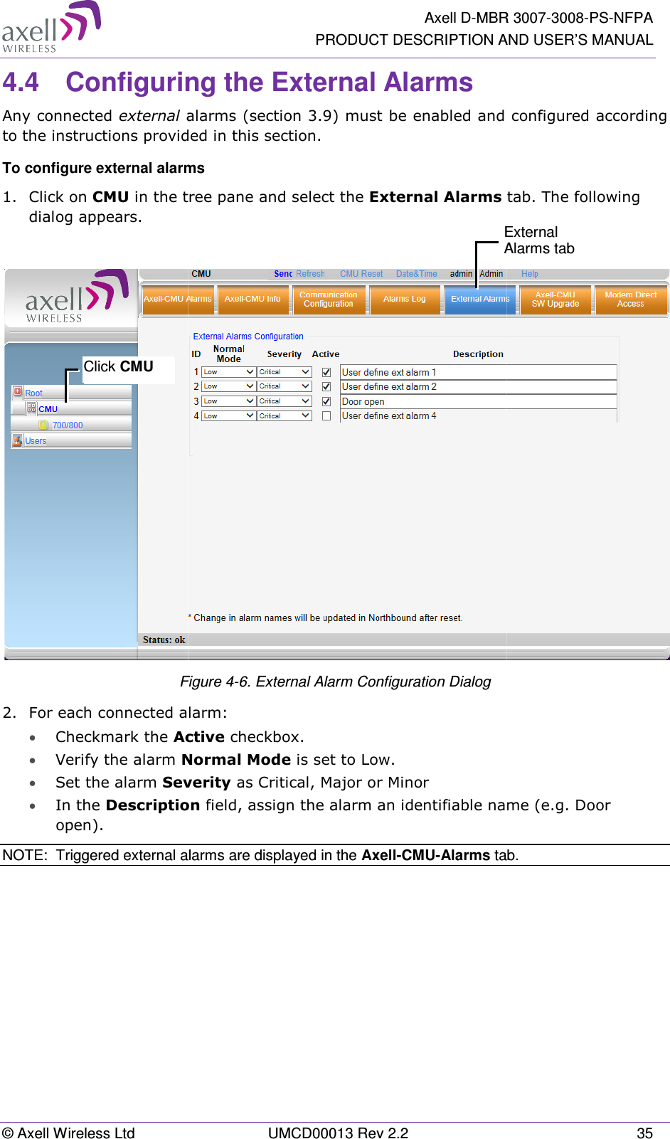 © Axell Wireless Ltd 4.4 ConfigurinAny connected external alto the instructions provideTo configure external alarm1.  Click on CMU in the tredialog appears.  F2. For each connected ala• Checkmark the Act• Verify the alarm No• Set the alarm Seve• In the Descriptionopen). NOTE:  Triggered external aClick CMU   Axell D-MBRPRODUCT DESCRIPTION AUMCD00013 Rev 2.2 ring the External Alarms alarms (section  3.9) must be enabled and cvided in this section. rms e tree pane and select the External Alarms Figure  4-6. External Alarm Configuration Dialog  alarm: Active checkbox. Normal Mode is set to Low. everity as Critical, Major or Minor  tion field, assign the alarm an identifiable nam alarms are displayed in the Axell-CMU-Alarms tabEAR 3007-3008-PS-NFPA  AND USER’S MANUAL 35 nd configured according s tab. The following  name (e.g. Door tab.  External Alarms tab 