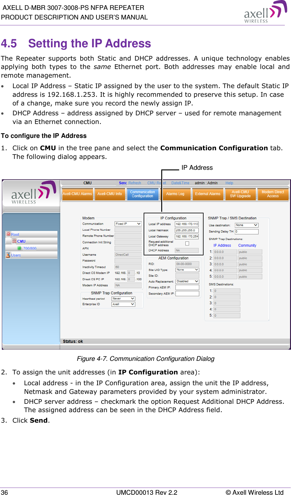  AXELL D-MBR 3007-3008-PS NFPA REPEATER PRODUCT DESCRIPTION AND USER’S MANUAL 36  UMCD00013 Rev 2.2  © Axell Wireless Ltd 4.5  Setting the IP Address  The  Repeater  supports  both  Static  and  DHCP  addresses.  A  unique  technology  enables applying  both  types  to  the  same  Ethernet  port.  Both  addresses  may  enable  local  and remote management. • Local IP Address – Static IP assigned by the user to the system. The default Static IP address is 192.168.1.253. It is highly recommended to preserve this setup. In case of a change, make sure you record the newly assign IP. • DHCP Address – address assigned by DHCP server – used for remote management via an Ethernet connection. To configure the IP Address 1.  Click on CMU in the tree pane and select the Communication Configuration tab. The following dialog appears.   Figure  4-7. Communication Configuration Dialog 2.  To assign the unit addresses (in IP Configuration area):  • Local address - in the IP Configuration area, assign the unit the IP address, Netmask and Gateway parameters provided by your system administrator.  • DHCP server address – checkmark the option Request Additional DHCP Address. The assigned address can be seen in the DHCP Address field. 3.  Click Send.   IP Address 