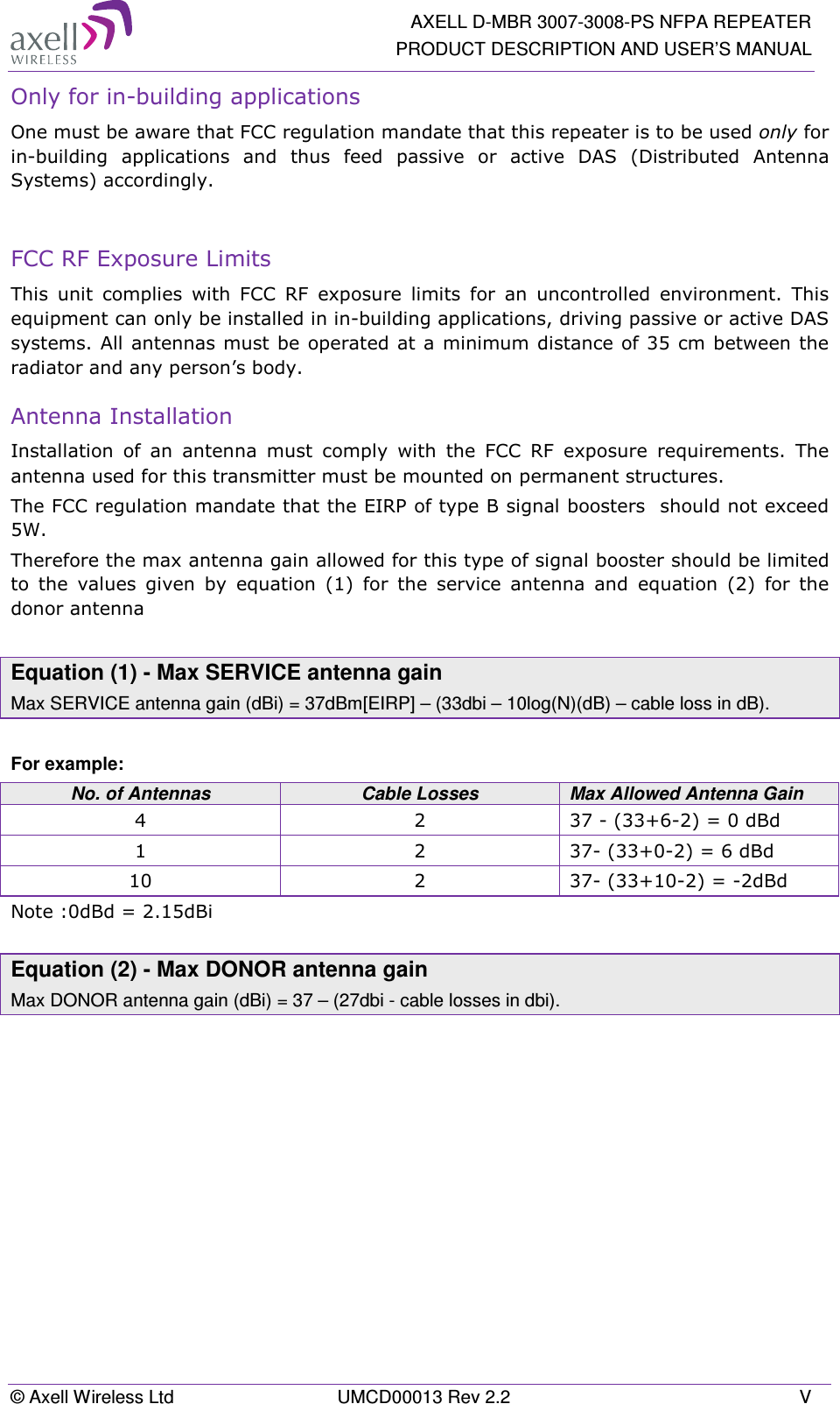   AXELL D-MBR 3007-3008-PS NFPA REPEATER PRODUCT DESCRIPTION AND USER’S MANUAL © Axell Wireless Ltd  UMCD00013 Rev 2.2  V Only for in-building applications One must be aware that FCC regulation mandate that this repeater is to be used only for in-building  applications  and  thus  feed  passive  or  active  DAS  (Distributed  Antenna Systems) accordingly.   FCC RF Exposure Limits This  unit  complies  with  FCC  RF  exposure  limits  for  an  uncontrolled  environment.  This equipment can only be installed in in-building applications, driving passive or active DAS systems. All antennas must be  operated at a minimum distance of 35 cm between the radiator and any person’s body.  Antenna Installation Installation  of  an  antenna  must  comply  with  the  FCC  RF  exposure  requirements.  The antenna used for this transmitter must be mounted on permanent structures.   The FCC regulation mandate that the EIRP of type B signal boosters  should not exceed 5W. Therefore the max antenna gain allowed for this type of signal booster should be limited to  the  values  given  by  equation  (1)  for  the  service  antenna  and  equation  (2)  for  the donor antenna   Equation (1) - Max SERVICE antenna gain Max SERVICE antenna gain (dBi) = 37dBm[EIRP] – (33dbi – 10log(N)(dB) – cable loss in dB).  For example: No. of Antennas  Cable Losses  Max Allowed Antenna Gain 4  2  37 - (33+6-2) = 0 dBd 1  2  37- (33+0-2) = 6 dBd 10  2  37- (33+10-2) = -2dBd Note :0dBd = 2.15dBi  Equation (2) - Max DONOR antenna gain Max DONOR antenna gain (dBi) = 37 – (27dbi - cable losses in dbi).    