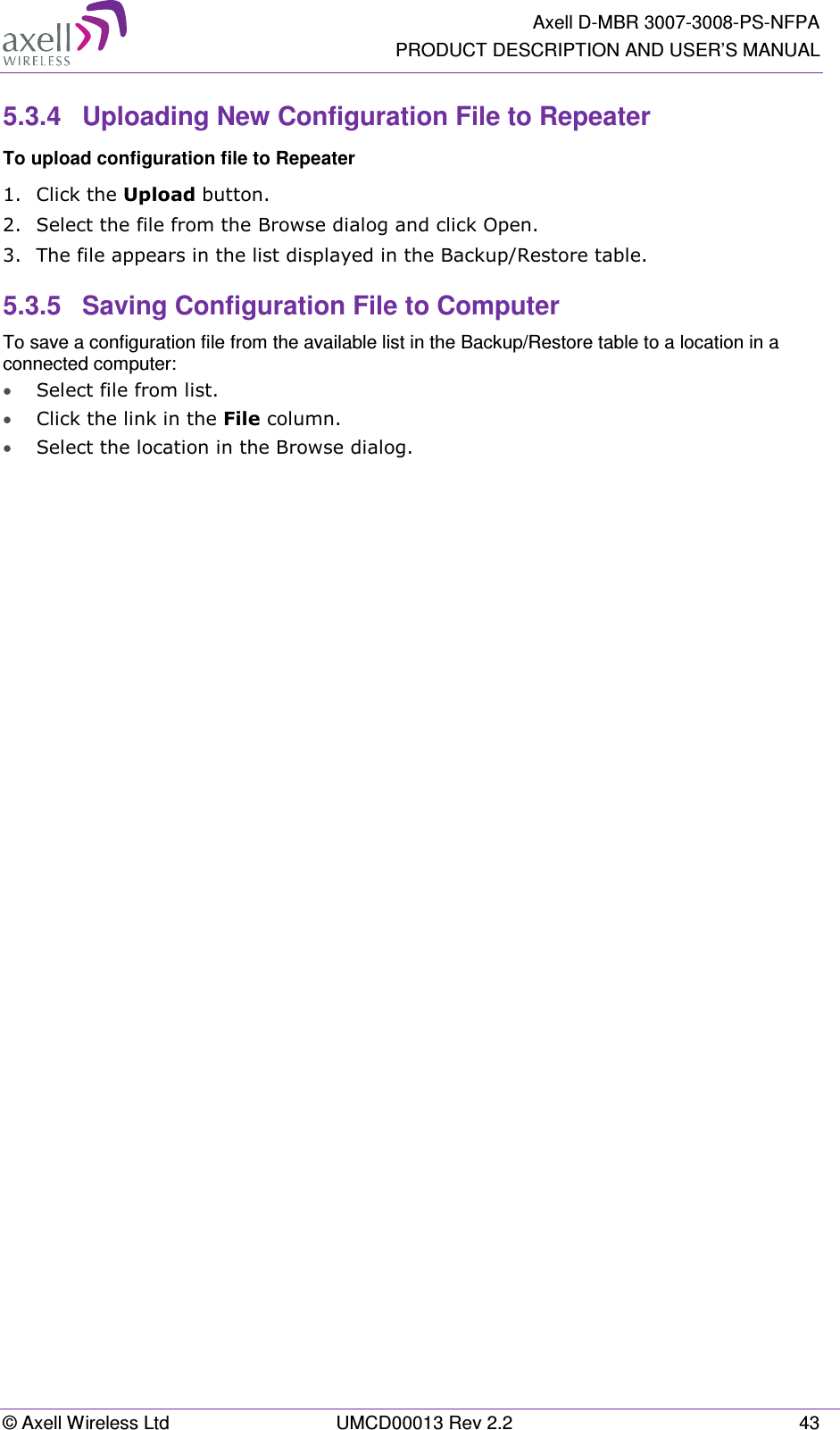   Axell D-MBR 3007-3008-PS-NFPA PRODUCT DESCRIPTION AND USER’S MANUAL © Axell Wireless Ltd  UMCD00013 Rev 2.2  43 5.3.4  Uploading New Configuration File to Repeater  To upload configuration file to Repeater 1.  Click the Upload button. 2.  Select the file from the Browse dialog and click Open. 3.  The file appears in the list displayed in the Backup/Restore table. 5.3.5  Saving Configuration File to Computer To save a configuration file from the available list in the Backup/Restore table to a location in a connected computer: • Select file from list. • Click the link in the File column. • Select the location in the Browse dialog.