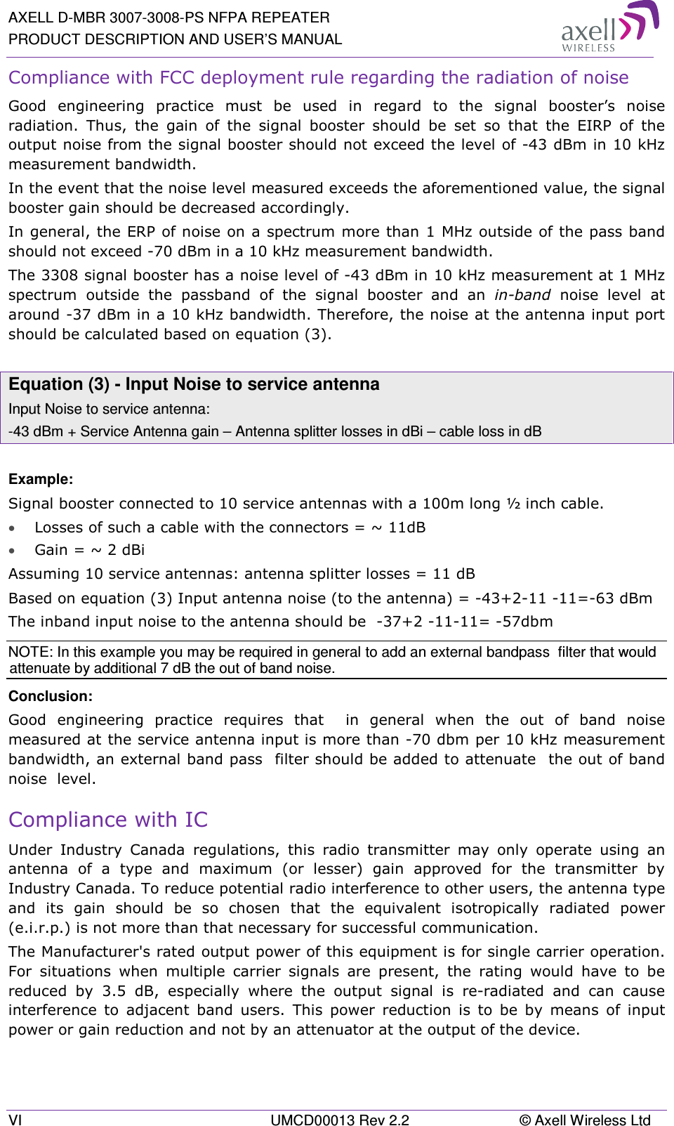 AXELL D-MBR 3007-3008-PS NFPA REPEATER PRODUCT DESCRIPTION AND USER’S MANUAL VI  UMCD00013 Rev 2.2  © Axell Wireless Ltd Compliance with FCC deployment rule regarding the radiation of noise  Good  engineering  practice  must  be  used  in  regard  to  the  signal  booster’s  noise radiation.  Thus,  the  gain  of  the  signal  booster  should  be  set  so  that  the  EIRP  of  the output noise from the signal booster should not exceed the level of -43 dBm in 10 kHz measurement bandwidth. In the event that the noise level measured exceeds the aforementioned value, the signal booster gain should be decreased accordingly. In general, the ERP of noise on a spectrum more than 1 MHz outside of the pass band should not exceed -70 dBm in a 10 kHz measurement bandwidth. The 3308 signal booster has a noise level of -43 dBm in 10 kHz measurement at 1 MHz spectrum  outside  the  passband  of  the  signal  booster  and  an  in-band  noise  level  at around -37 dBm in a 10 kHz bandwidth. Therefore, the noise at the antenna input port should be calculated based on equation (3).   Equation (3) - Input Noise to service antenna Input Noise to service antenna: -43 dBm + Service Antenna gain – Antenna splitter losses in dBi – cable loss in dB  Example: Signal booster connected to 10 service antennas with a 100m long ½ inch cable. • Losses of such a cable with the connectors = ~ 11dB • Gain = ~ 2 dBi  Assuming 10 service antennas: antenna splitter losses = 11 dB  Based on equation (3) Input antenna noise (to the antenna) = -43+2-11 -11=-63 dBm The inband input noise to the antenna should be  -37+2 -11-11= -57dbm  NOTE: In this example you may be required in general to add an external bandpass  filter that would attenuate by additional 7 dB the out of band noise. Conclusion:  Good  engineering  practice  requires  that    in  general  when  the  out  of  band  noise measured at the service antenna input is more than -70 dbm per 10 kHz measurement bandwidth, an external band pass  filter should be added to attenuate  the out of band noise  level. Compliance with IC Under  Industry  Canada  regulations,  this  radio  transmitter  may  only  operate  using  an antenna  of  a  type  and  maximum  (or  lesser)  gain  approved  for  the  transmitter  by Industry Canada. To reduce potential radio interference to other users, the antenna type and  its  gain  should  be  so  chosen  that  the  equivalent  isotropically  radiated  power (e.i.r.p.) is not more than that necessary for successful communication. The Manufacturer&apos;s rated output power of this equipment is for single carrier operation. For  situations  when  multiple  carrier  signals  are  present,  the  rating  would  have  to  be reduced  by  3.5  dB,  especially  where  the  output  signal  is  re-radiated  and  can  cause interference  to  adjacent  band  users.  This  power  reduction  is  to  be  by  means  of  input power or gain reduction and not by an attenuator at the output of the device. 