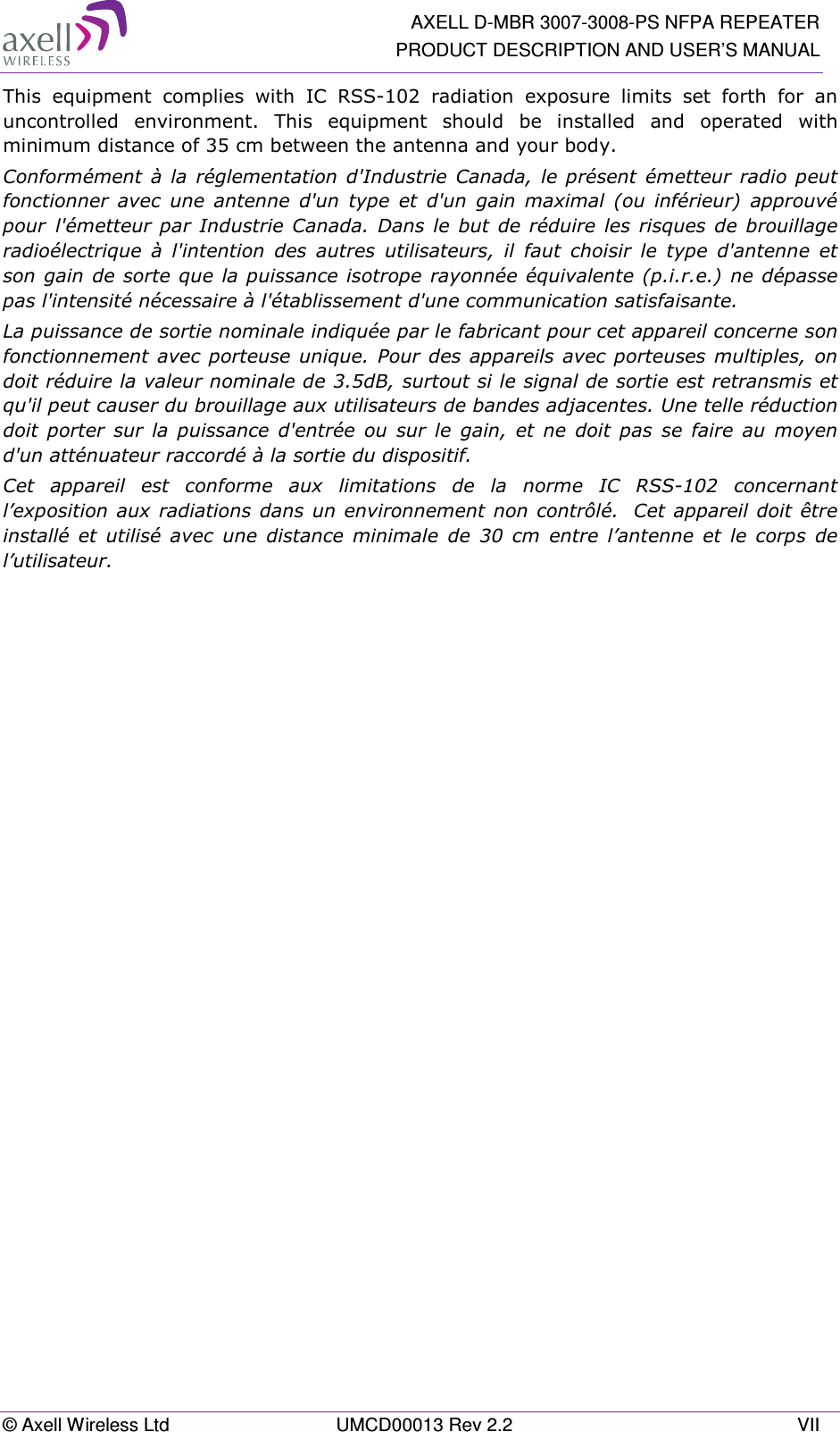   AXELL D-MBR 3007-3008-PS NFPA REPEATER PRODUCT DESCRIPTION AND USER’S MANUAL © Axell Wireless Ltd  UMCD00013 Rev 2.2  VII This  equipment  complies  with  IC  RSS-102  radiation  exposure  limits  set  forth  for  an uncontrolled  environment.  This  equipment  should  be  installed  and  operated  with minimum distance of 35 cm between the antenna and your body. Conformément  à  la  réglementation d&apos;Industrie Canada,  le présent  émetteur radio  peut fonctionner  avec  une  antenne  d&apos;un  type  et  d&apos;un  gain  maximal  (ou  inférieur)  approuvé pour l&apos;émetteur  par Industrie Canada. Dans le  but  de réduire les  risques de  brouillage radioélectrique  à  l&apos;intention  des  autres  utilisateurs,  il  faut  choisir  le  type  d&apos;antenne  et son gain de sorte que la puissance isotrope rayonnée équivalente (p.i.r.e.) ne dépasse pas l&apos;intensité nécessaire à l&apos;établissement d&apos;une communication satisfaisante. La puissance de sortie nominale indiquée par le fabricant pour cet appareil concerne son fonctionnement avec porteuse unique. Pour des appareils avec  porteuses multiples, on doit réduire la valeur nominale de 3.5dB, surtout si le signal de sortie est retransmis et qu&apos;il peut causer du brouillage aux utilisateurs de bandes adjacentes. Une telle réduction doit  porter  sur  la  puissance  d&apos;entrée  ou  sur  le  gain,  et  ne  doit  pas  se  faire  au  moyen d&apos;un atténuateur raccordé à la sortie du dispositif.  Cet  appareil  est  conforme  aux  limitations  de  la  norme  IC  RSS-102  concernant l’exposition aux radiations dans un environnement non contrôlé.  Cet appareil doit être installé  et  utilisé  avec  une  distance  minimale  de  30  cm  entre  l’antenne  et  le  corps  de l’utilisateur.  