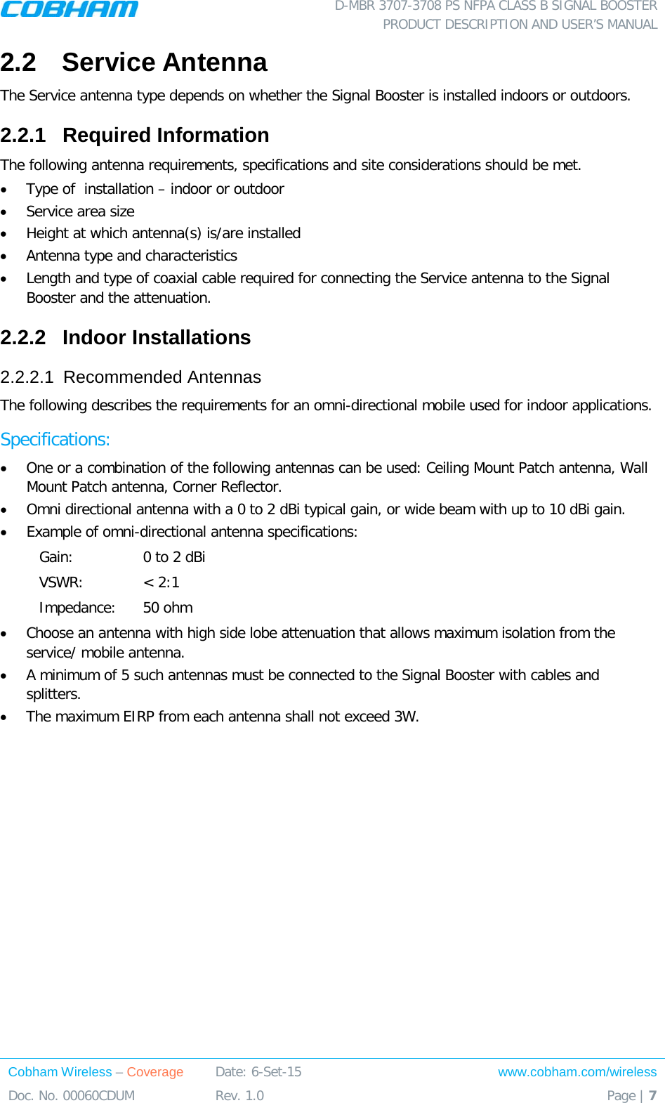  D-MBR 3707-3708 PS NFPA CLASS B SIGNAL BOOSTER PRODUCT DESCRIPTION AND USER’S MANUAL Cobham Wireless – Coverage Date: 6-Set-15 www.cobham.com/wireless Doc. No. 00060CDUM  Rev. 1.0  Page | 7  2.2  Service Antenna The Service antenna type depends on whether the Signal Booster is installed indoors or outdoors.  2.2.1  Required Information The following antenna requirements, specifications and site considerations should be met. • Type of  installation – indoor or outdoor • Service area size  • Height at which antenna(s) is/are installed  • Antenna type and characteristics • Length and type of coaxial cable required for connecting the Service antenna to the Signal Booster and the attenuation. 2.2.2  Indoor Installations 2.2.2.1  Recommended Antennas The following describes the requirements for an omni-directional mobile used for indoor applications. Specifications: • One or a combination of the following antennas can be used: Ceiling Mount Patch antenna, Wall Mount Patch antenna, Corner Reflector. • Omni directional antenna with a 0 to 2 dBi typical gain, or wide beam with up to 10 dBi gain. • Example of omni-directional antenna specifications:  Gain: 0 to 2 dBi VSWR: &lt; 2:1 Impedance: 50 ohm • Choose an antenna with high side lobe attenuation that allows maximum isolation from the service/ mobile antenna. • A minimum of 5 such antennas must be connected to the Signal Booster with cables and splitters. • The maximum EIRP from each antenna shall not exceed 3W.  