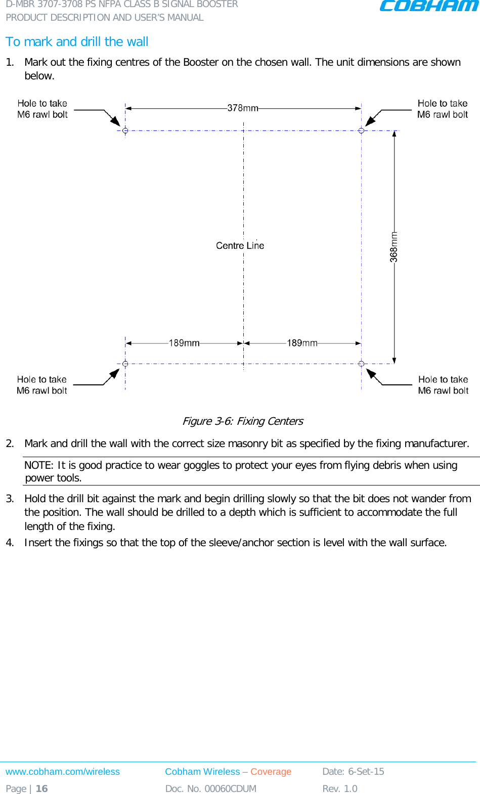 D-MBR 3707-3708 PS NFPA CLASS B SIGNAL BOOSTER PRODUCT DESCRIPTION AND USER’S MANUAL www.cobham.com/wireless Cobham Wireless – Coverage Date: 6-Set-15 Page | 16 Doc. No. 00060CDUM Rev. 1.0  To mark and drill the wall 1.  Mark out the fixing centres of the Booster on the chosen wall. The unit dimensions are shown below.  Figure  3-6: Fixing Centers 2.  Mark and drill the wall with the correct size masonry bit as specified by the fixing manufacturer. NOTE: It is good practice to wear goggles to protect your eyes from flying debris when using power tools. 3.  Hold the drill bit against the mark and begin drilling slowly so that the bit does not wander from the position. The wall should be drilled to a depth which is sufficient to accommodate the full length of the fixing. 4.  Insert the fixings so that the top of the sleeve/anchor section is level with the wall surface.    