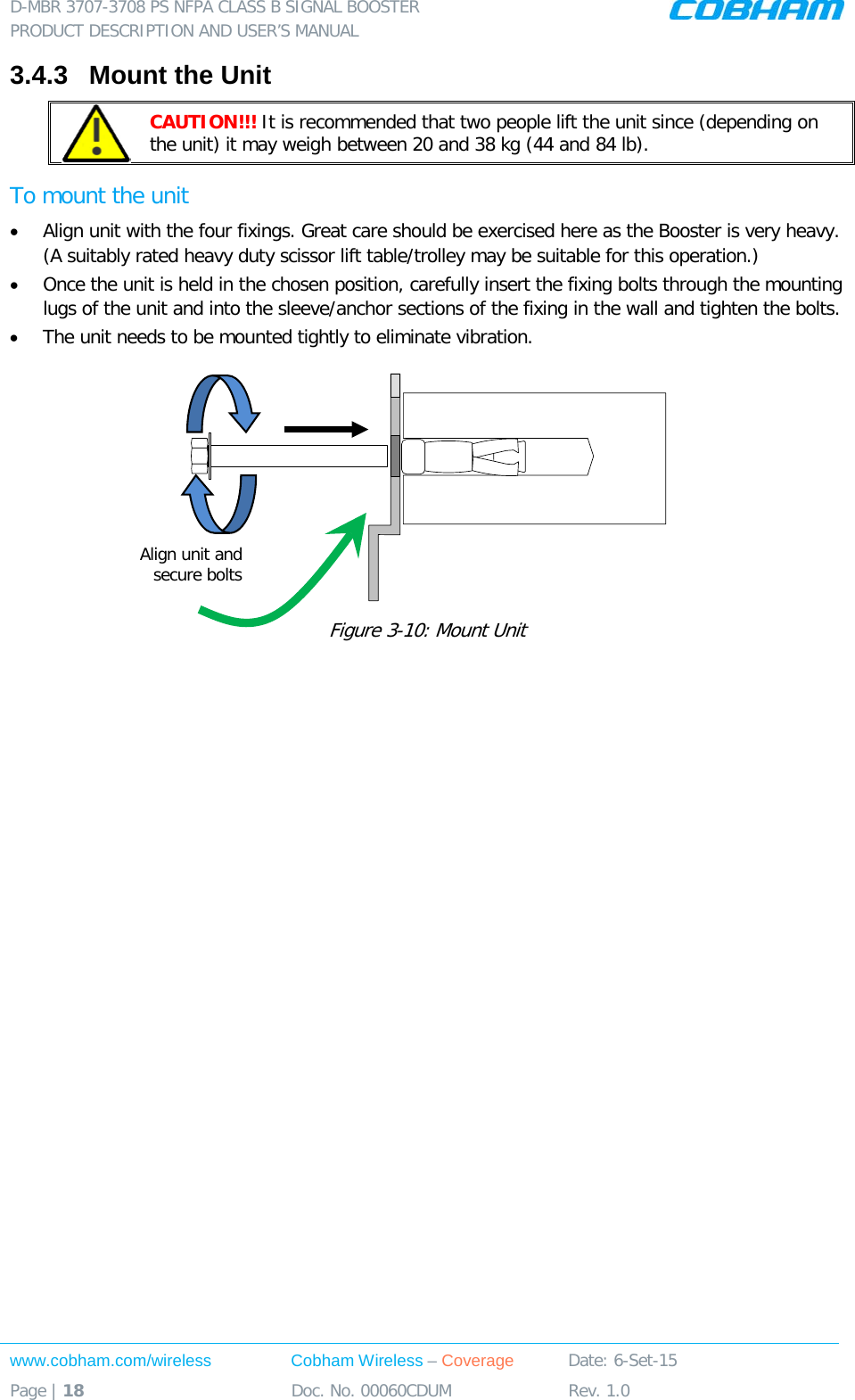 D-MBR 3707-3708 PS NFPA CLASS B SIGNAL BOOSTER PRODUCT DESCRIPTION AND USER’S MANUAL www.cobham.com/wireless Cobham Wireless – Coverage Date: 6-Set-15 Page | 18 Doc. No. 00060CDUM Rev. 1.0  3.4.3  Mount the Unit  CAUTION!!! It is recommended that two people lift the unit since (depending on the unit) it may weigh between 20 and 38 kg (44 and 84 lb). To mount the unit • Align unit with the four fixings. Great care should be exercised here as the Booster is very heavy. (A suitably rated heavy duty scissor lift table/trolley may be suitable for this operation.) • Once the unit is held in the chosen position, carefully insert the fixing bolts through the mounting lugs of the unit and into the sleeve/anchor sections of the fixing in the wall and tighten the bolts.  • The unit needs to be mounted tightly to eliminate vibration.  Figure  3-10: Mount Unit    Align unit and secure bolts 