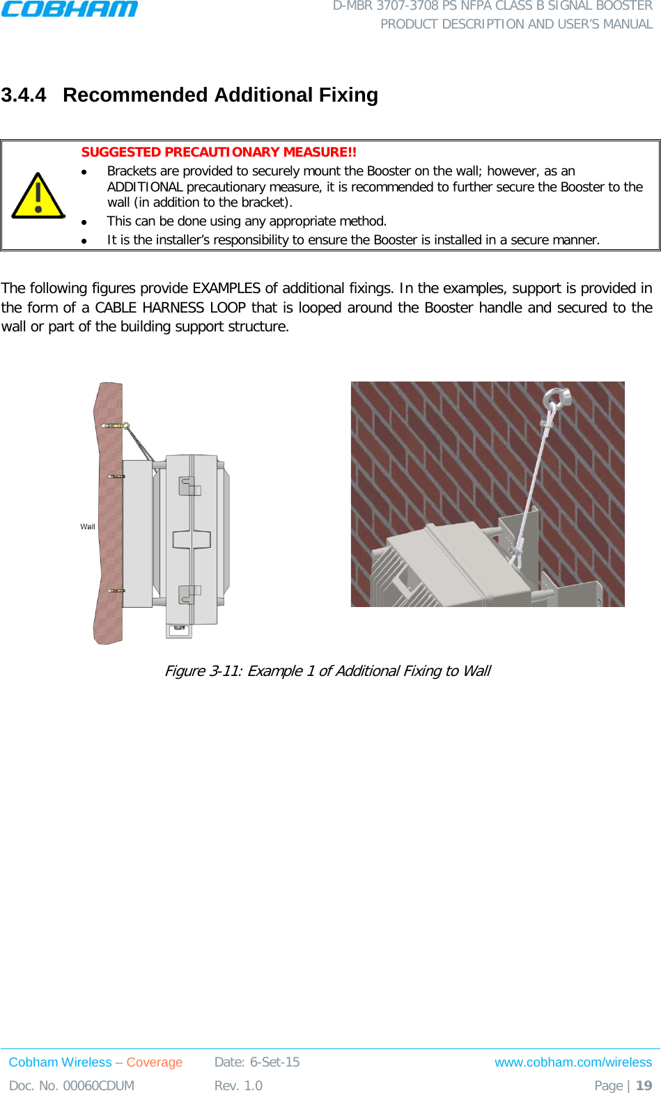  D-MBR 3707-3708 PS NFPA CLASS B SIGNAL BOOSTER PRODUCT DESCRIPTION AND USER’S MANUAL Cobham Wireless – Coverage Date: 6-Set-15 www.cobham.com/wireless Doc. No. 00060CDUM  Rev. 1.0  Page | 19   3.4.4  Recommended Additional Fixing   SUGGESTED PRECAUTIONARY MEASURE!! • Brackets are provided to securely mount the Booster on the wall; however, as an ADDITIONAL precautionary measure, it is recommended to further secure the Booster to the wall (in addition to the bracket).  • This can be done using any appropriate method. • It is the installer’s responsibility to ensure the Booster is installed in a secure manner.   The following figures provide EXAMPLES of additional fixings. In the examples, support is provided in the form of a CABLE HARNESS LOOP that is looped around the Booster handle and secured to the wall or part of the building support structure.    Figure  3-11: Example 1 of Additional Fixing to Wall 