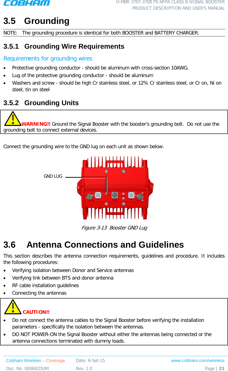  D-MBR 3707-3708 PS NFPA CLASS B SIGNAL BOOSTER PRODUCT DESCRIPTION AND USER’S MANUAL Cobham Wireless – Coverage Date: 6-Set-15 www.cobham.com/wireless Doc. No. 00060CDUM  Rev. 1.0  Page | 21  3.5  Grounding NOTE:   The grounding procedure is identical for both BOOSTER and BATTERY CHARGER.   3.5.1  Grounding Wire Requirements  Requirements for grounding wires • Protective grounding conductor - should be aluminum with cross-section 10AWG.  • Lug of the protective grounding conductor - should be aluminum • Washers and screw - should be high Cr stainless steel, or 12% Cr stainless steel, or Cr on, Ni on steel, tin on steel  3.5.2  Grounding Units WARNING!! Ground the Signal Booster with the booster’s grounding bolt.  Do not use the grounding bolt to connect external devices.  Connect the grounding wire to the GND lug on each unit as shown below.   Figure  3-13  Booster GND Lug 3.6   Antenna Connections and Guidelines This section describes the antenna connection requirements, guidelines and procedure. It includes the following procedures: • Verifying isolation between Donor and Service antennas  • Verifying link between BTS and donor antenna • RF cable installation guidelines • Connecting the antennas  CAUTION!! • Do not connect the antenna cables to the Signal Booster before verifying the installation parameters - specifically the isolation between the antennas. • DO NOT POWER-ON the Signal Booster without either the antennas being connected or the antenna connections terminated with dummy loads.  GND LUG 