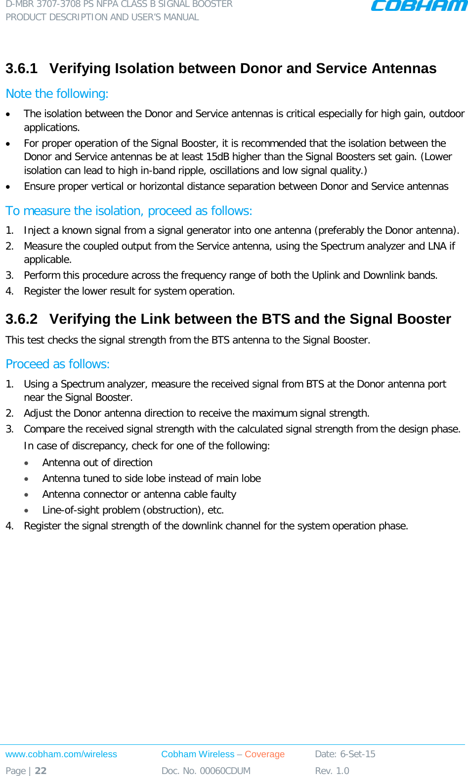 D-MBR 3707-3708 PS NFPA CLASS B SIGNAL BOOSTER PRODUCT DESCRIPTION AND USER’S MANUAL www.cobham.com/wireless Cobham Wireless – Coverage Date: 6-Set-15 Page | 22 Doc. No. 00060CDUM Rev. 1.0   3.6.1  Verifying Isolation between Donor and Service Antennas  Note the following: • The isolation between the Donor and Service antennas is critical especially for high gain, outdoor applications.  • For proper operation of the Signal Booster, it is recommended that the isolation between the Donor and Service antennas be at least 15dB higher than the Signal Boosters set gain. (Lower isolation can lead to high in-band ripple, oscillations and low signal quality.)  • Ensure proper vertical or horizontal distance separation between Donor and Service antennas To measure the isolation, proceed as follows:  1.  Inject a known signal from a signal generator into one antenna (preferably the Donor antenna).  2.  Measure the coupled output from the Service antenna, using the Spectrum analyzer and LNA if applicable. 3.  Perform this procedure across the frequency range of both the Uplink and Downlink bands.  4.  Register the lower result for system operation. 3.6.2  Verifying the Link between the BTS and the Signal Booster This test checks the signal strength from the BTS antenna to the Signal Booster.  Proceed as follows:  1.  Using a Spectrum analyzer, measure the received signal from BTS at the Donor antenna port near the Signal Booster.  2.  Adjust the Donor antenna direction to receive the maximum signal strength. 3.  Compare the received signal strength with the calculated signal strength from the design phase. In case of discrepancy, check for one of the following:  • Antenna out of direction  • Antenna tuned to side lobe instead of main lobe  • Antenna connector or antenna cable faulty  • Line-of-sight problem (obstruction), etc. 4.  Register the signal strength of the downlink channel for the system operation phase. 