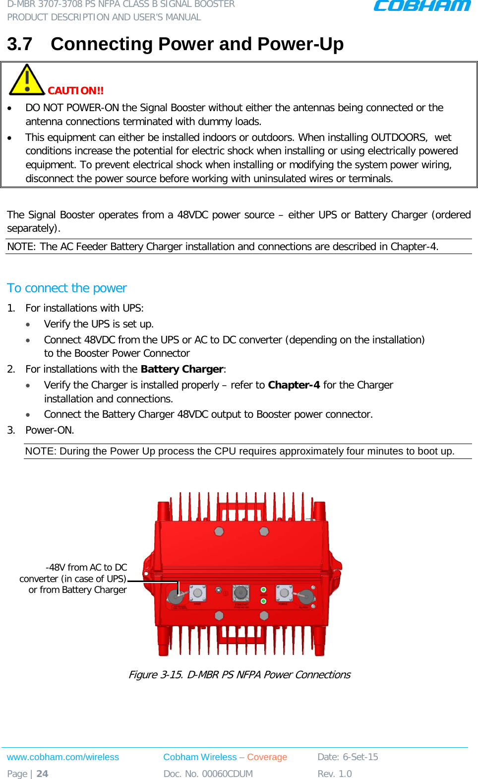 D-MBR 3707-3708 PS NFPA CLASS B SIGNAL BOOSTER PRODUCT DESCRIPTION AND USER’S MANUAL www.cobham.com/wireless Cobham Wireless – Coverage Date: 6-Set-15 Page | 24 Doc. No. 00060CDUM Rev. 1.0  3.7  Connecting Power and Power-Up  CAUTION!! • DO NOT POWER-ON the Signal Booster without either the antennas being connected or the antenna connections terminated with dummy loads.  • This equipment can either be installed indoors or outdoors. When installing OUTDOORS,  wet conditions increase the potential for electric shock when installing or using electrically powered equipment. To prevent electrical shock when installing or modifying the system power wiring, disconnect the power source before working with uninsulated wires or terminals.  The Signal Booster operates from a 48VDC power source – either UPS or Battery Charger (ordered separately).  NOTE: The AC Feeder Battery Charger installation and connections are described in Chapter-4.  To connect the power 1.  For installations with UPS: • Verify the UPS is set up. • Connect 48VDC from the UPS or AC to DC converter (depending on the installation) to the Booster Power Connector 2.  For installations with the Battery Charger:  • Verify the Charger is installed properly – refer to Chapter-4 for the Charger installation and connections.  • Connect the Battery Charger 48VDC output to Booster power connector. 3.  Power-ON. NOTE: During the Power Up process the CPU requires approximately four minutes to boot up.   Figure  3-15. D-MBR PS NFPA Power Connections   -48V from AC to DC converter (in case of UPS) or from Battery Charger 