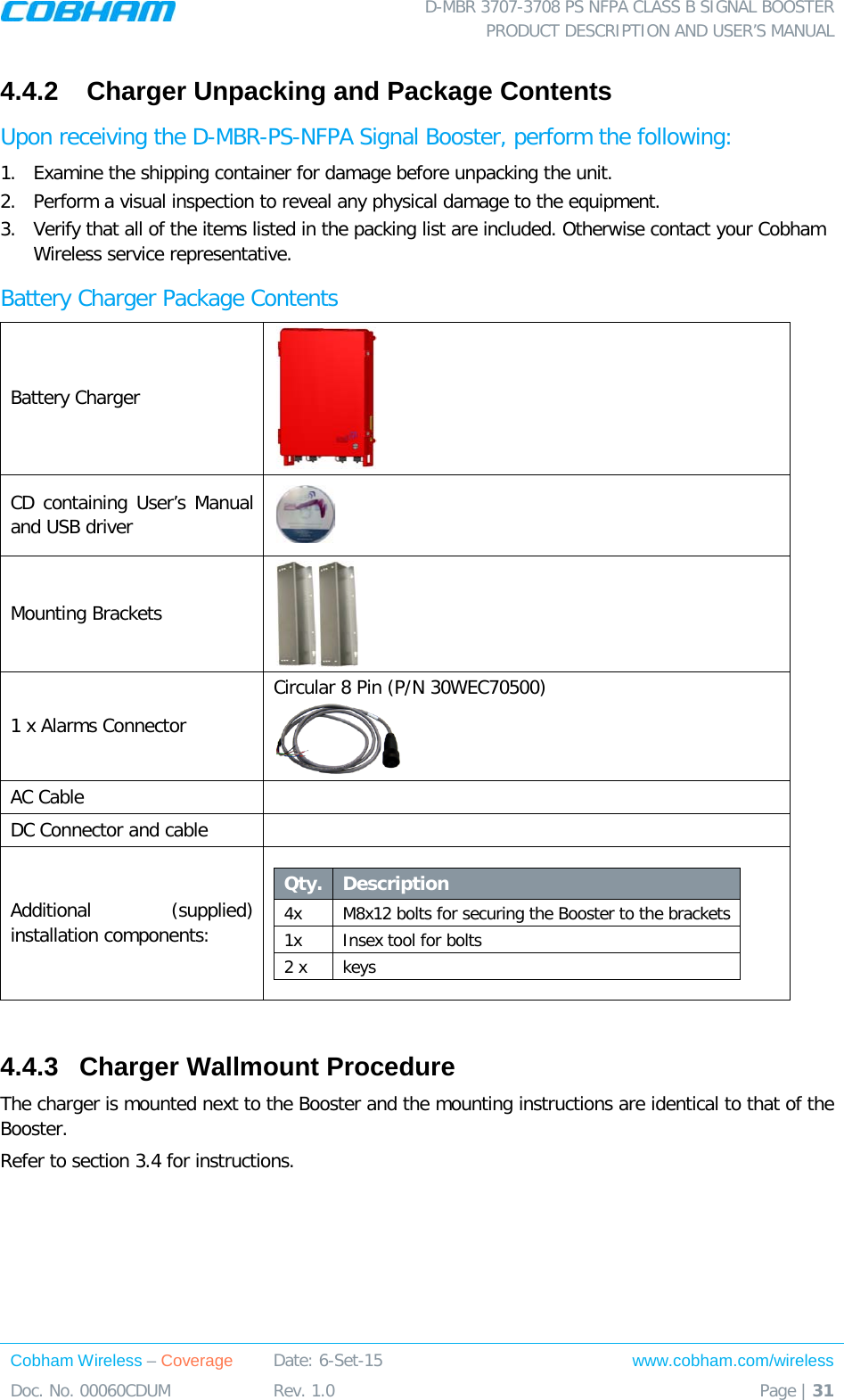  D-MBR 3707-3708 PS NFPA CLASS B SIGNAL BOOSTER PRODUCT DESCRIPTION AND USER’S MANUAL Cobham Wireless – Coverage Date: 6-Set-15 www.cobham.com/wireless Doc. No. 00060CDUM  Rev. 1.0  Page | 31  4.4.2   Charger Unpacking and Package Contents Upon receiving the D-MBR-PS-NFPA Signal Booster, perform the following:  1.  Examine the shipping container for damage before unpacking the unit. 2.  Perform a visual inspection to reveal any physical damage to the equipment.  3.  Verify that all of the items listed in the packing list are included. Otherwise contact your Cobham Wireless service representative.  Battery Charger Package Contents Battery Charger  CD containing User’s Manual and USB driver  Mounting Brackets  1 x Alarms Connector Circular 8 Pin (P/N 30WEC70500)  AC Cable   DC Connector and cable   Additional (supplied) installation components:  Qty.  Description  4x M8x12 bolts for securing the Booster to the brackets 1x Insex tool for bolts 2 x keys  4.4.3  Charger Wallmount Procedure The charger is mounted next to the Booster and the mounting instructions are identical to that of the Booster. Refer to section  3.4 for instructions. 