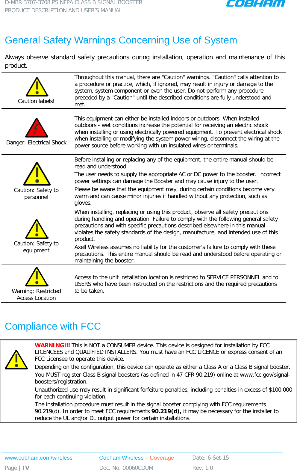 D-MBR 3707-3708 PS NFPA CLASS B SIGNAL BOOSTER PRODUCT DESCRIPTION AND USER’S MANUAL www.cobham.com/wireless Cobham Wireless – Coverage Date: 6-Set-15 Page | IV Doc. No. 00060CDUM Rev. 1.0   General Safety Warnings Concerning Use of System Always observe standard safety precautions during installation, operation and maintenance of this product.  Caution labels! Throughout this manual, there are &quot;Caution&quot; warnings. &quot;Caution&quot; calls attention to a procedure or practice, which, if ignored, may result in injury or damage to the system, system component or even the user. Do not perform any procedure preceded by a &quot;Caution&quot; until the described conditions are fully understood and met.   Danger: Electrical Shock This equipment can either be installed indoors or outdoors. When installed outdoors - wet conditions increase the potential for receiving an electric shock when installing or using electrically powered equipment. To prevent electrical shock when installing or modifying the system power wiring, disconnect the wiring at the power source before working with un insulated wires or terminals.  Caution: Safety to personnel Before installing or replacing any of the equipment, the entire manual should be read and understood. The user needs to supply the appropriate AC or DC power to the booster. Incorrect power settings can damage the Booster and may cause injury to the user. Please be aware that the equipment may, during certain conditions become very warm and can cause minor injuries if handled without any protection, such as gloves.  Caution: Safety to equipment When installing, replacing or using this product, observe all safety precautions during handling and operation. Failure to comply with the following general safety precautions and with specific precautions described elsewhere in this manual violates the safety standards of the design, manufacture, and intended use of this product.  Axell Wireless assumes no liability for the customer&apos;s failure to comply with these precautions. This entire manual should be read and understood before operating or maintaining the booster.  Warning: Restricted Access Location Access to the unit installation location is restricted to SERVICE PERSONNEL and to USERS who have been instructed on the restrictions and the required precautions to be taken.  Compliance with FCC   WARNING!!! This is NOT a CONSUMER device. This device is designed for installation by FCC LICENCEES and QUALIFIED INSTALLERS. You must have an FCC LICENCE or express consent of an FCC Licensee to operate this device.  Depending on the configuration, this device can operate as either a Class A or a Class B signal booster.  You MUST register Class B signal boosters (as defined in 47 CFR 90.219) online at www.fcc.gov/signal-boosters/registration.  Unauthorized use may result in significant forfeiture penalties, including penalties in excess of $100,000 for each continuing violation. The installation procedure must result in the signal booster complying with FCC requirements 90.219(d). In order to meet FCC requirements 90.219(d), it may be necessary for the installer to reduce the UL and/or DL output power for certain installations.   