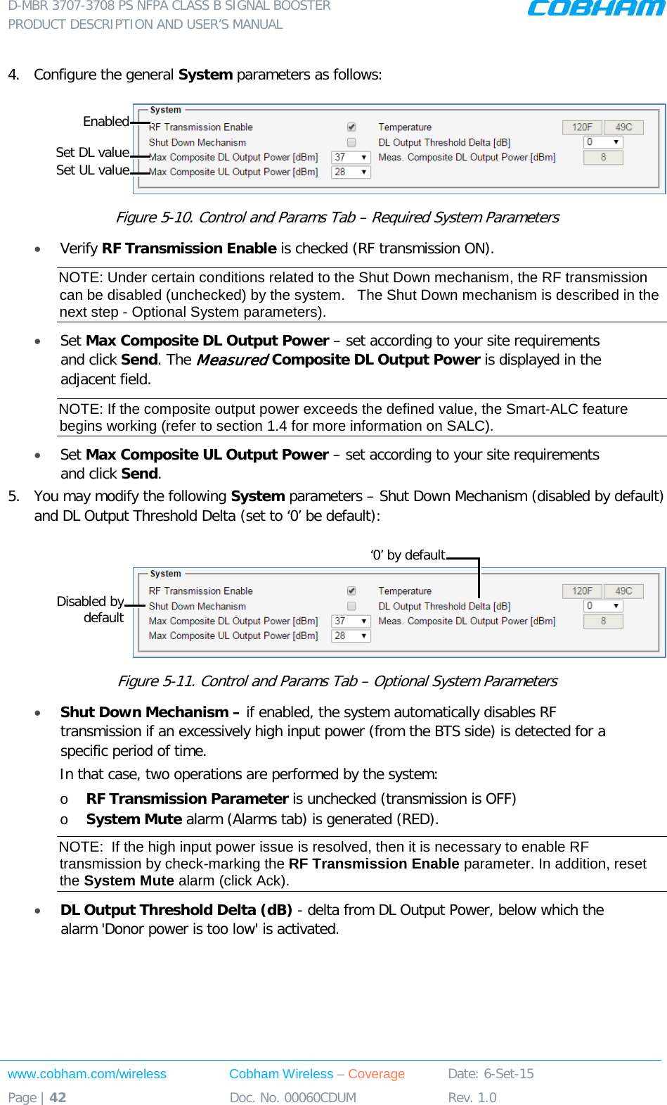 D-MBR 3707-3708 PS NFPA CLASS B SIGNAL BOOSTER PRODUCT DESCRIPTION AND USER’S MANUAL www.cobham.com/wireless Cobham Wireless – Coverage Date: 6-Set-15 Page | 42 Doc. No. 00060CDUM Rev. 1.0   4.  Configure the general System parameters as follows:  Figure  5-10. Control and Params Tab – Required System Parameters • Verify RF Transmission Enable is checked (RF transmission ON).   NOTE: Under certain conditions related to the Shut Down mechanism, the RF transmission can be disabled (unchecked) by the system.   The Shut Down mechanism is described in the next step - Optional System parameters). • Set Max Composite DL Output Power – set according to your site requirements and click Send. The Measured Composite DL Output Power is displayed in the adjacent field.  NOTE: If the composite output power exceeds the defined value, the Smart-ALC feature begins working (refer to section  1.4 for more information on SALC). • Set Max Composite UL Output Power – set according to your site requirements and click Send.  5.  You may modify the following System parameters – Shut Down Mechanism (disabled by default) and DL Output Threshold Delta (set to ‘0’ be default):   Figure  5-11. Control and Params Tab – Optional System Parameters • Shut Down Mechanism – if enabled, the system automatically disables RF transmission if an excessively high input power (from the BTS side) is detected for a specific period of time. In that case, two operations are performed by the system: o RF Transmission Parameter is unchecked (transmission is OFF) o System Mute alarm (Alarms tab) is generated (RED). NOTE:  If the high input power issue is resolved, then it is necessary to enable RF transmission by check-marking the RF Transmission Enable parameter. In addition, reset the System Mute alarm (click Ack).  • DL Output Threshold Delta (dB) - delta from DL Output Power, below which the alarm &apos;Donor power is too low&apos; is activated.  Set DL value Enabled Set UL value Disabled by default ‘0’ by default 