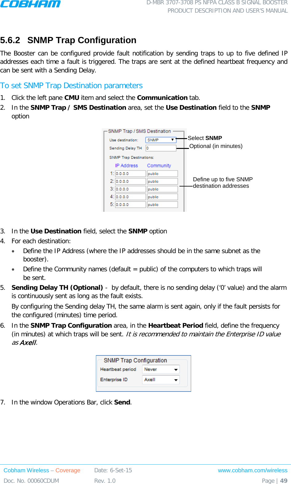  D-MBR 3707-3708 PS NFPA CLASS B SIGNAL BOOSTER PRODUCT DESCRIPTION AND USER’S MANUAL Cobham Wireless – Coverage Date: 6-Set-15 www.cobham.com/wireless Doc. No. 00060CDUM  Rev. 1.0  Page | 49   5.6.2  SNMP Trap Configuration   The Booster can be configured provide fault notification by sending traps to up to five defined IP addresses each time a fault is triggered. The traps are sent at the defined heartbeat frequency and can be sent with a Sending Delay. To set SNMP Trap Destination parameters 1.  Click the left pane CMU item and select the Communication tab.  2.  In the SNMP Trap / SMS Destination area, set the Use Destination field to the SNMP option   3.  In the Use Destination field, select the SNMP option 4.  For each destination:  • Define the IP Address (where the IP addresses should be in the same subnet as the booster). • Define the Community names (default = public) of the computers to which traps will be sent. 5.  Sending Delay TH (Optional) -  by default, there is no sending delay (‘0’ value) and the alarm is continuously sent as long as the fault exists.  By configuring the Sending delay TH, the same alarm is sent again, only if the fault persists for the configured (minutes) time period.  6.  In the SNMP Trap Configuration area, in the Heartbeat Period field, define the frequency (in minutes) at which traps will be sent. It is recommended to maintain the Enterprise ID value as Axell.  7.  In the window Operations Bar, click Send.   Select SNMP  Define up to five SNMP destination addresses Optional (in minutes) 