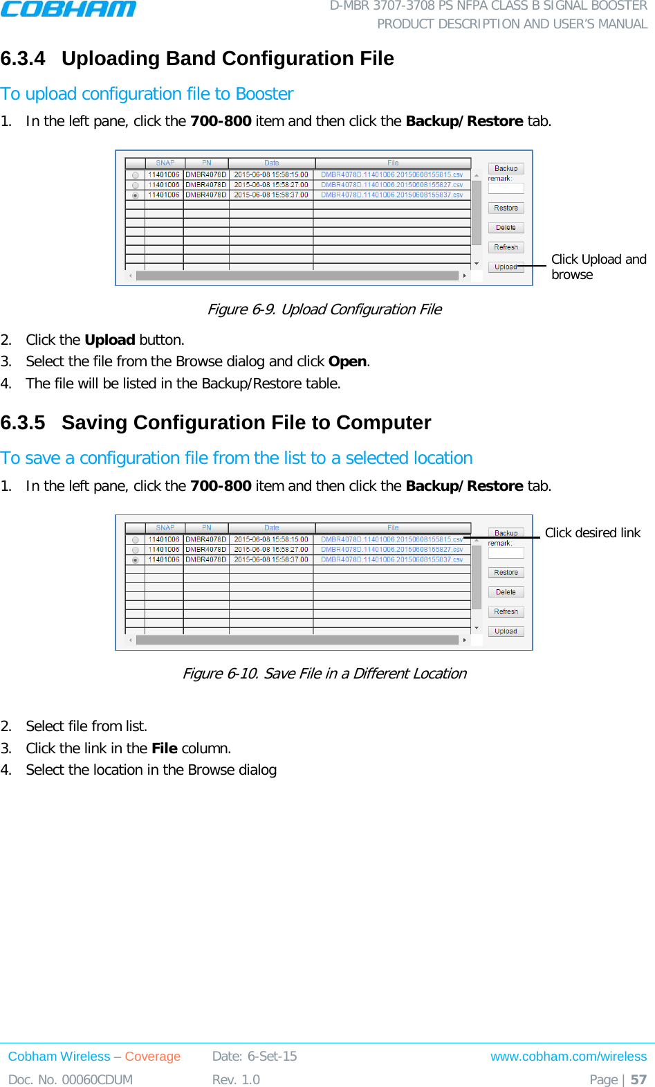  D-MBR 3707-3708 PS NFPA CLASS B SIGNAL BOOSTER PRODUCT DESCRIPTION AND USER’S MANUAL Cobham Wireless – Coverage Date: 6-Set-15 www.cobham.com/wireless Doc. No. 00060CDUM  Rev. 1.0  Page | 57  6.3.4  Uploading Band Configuration File To upload configuration file to Booster 1.  In the left pane, click the 700-800 item and then click the Backup/Restore tab.   Figure  6-9. Upload Configuration File 2.  Click the Upload button. 3.  Select the file from the Browse dialog and click Open. 4.  The file will be listed in the Backup/Restore table. 6.3.5  Saving Configuration File to Computer To save a configuration file from the list to a selected location 1.  In the left pane, click the 700-800 item and then click the Backup/Restore tab.   Figure  6-10. Save File in a Different Location  2.  Select file from list.  3.  Click the link in the File column. 4.  Select the location in the Browse dialog  Click Upload and browse Click desired link 
