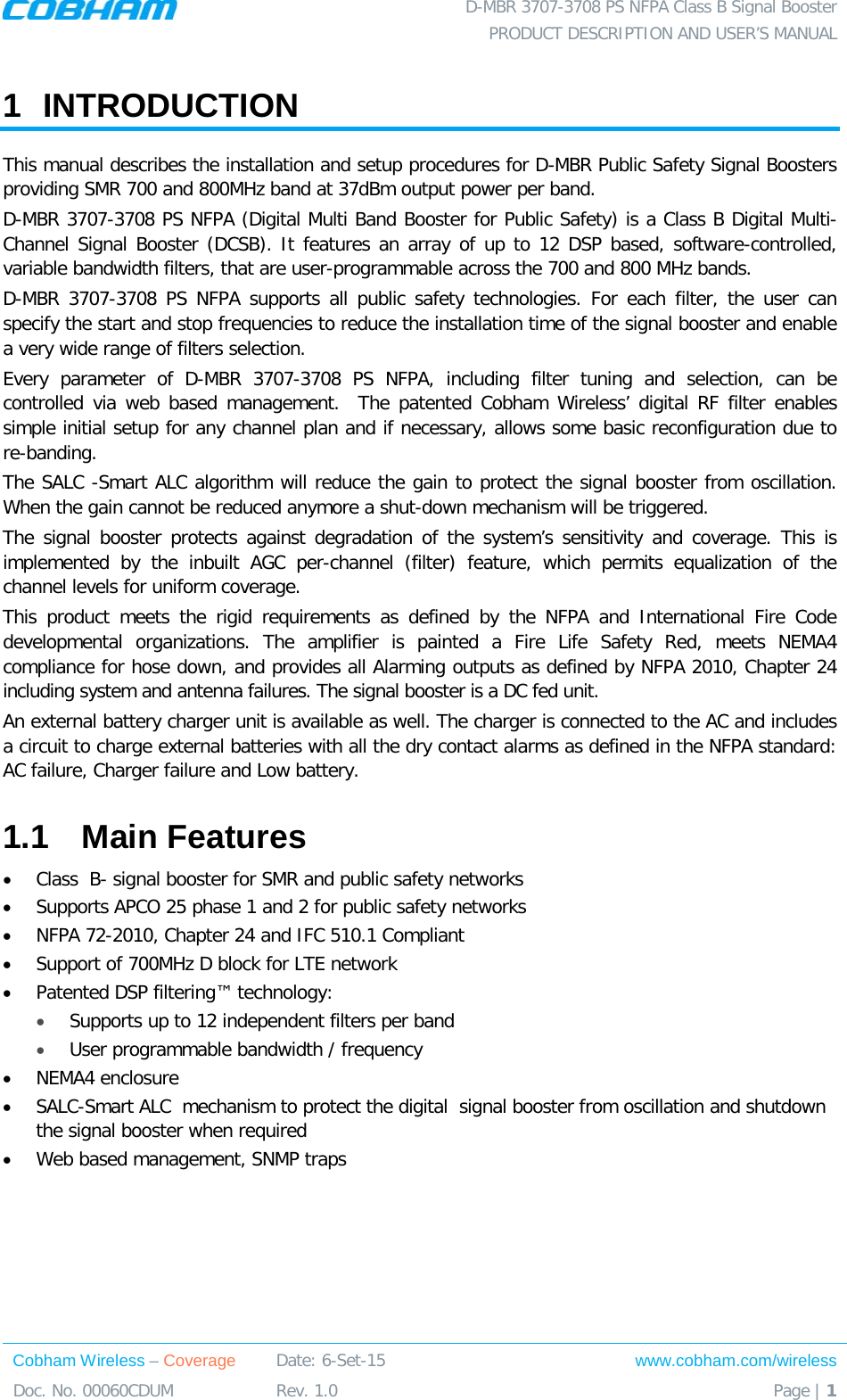  D-MBR 3707-3708 PS NFPA Class B Signal Booster PRODUCT DESCRIPTION AND USER’S MANUAL Cobham Wireless – Coverage Date: 6-Set-15 www.cobham.com/wireless Doc. No. 00060CDUM  Rev. 1.0  Page | 1  1  INTRODUCTION  This manual describes the installation and setup procedures for D-MBR Public Safety Signal Boosters providing SMR 700 and 800MHz band at 37dBm output power per band.  D-MBR 3707-3708 PS NFPA (Digital Multi Band Booster for Public Safety) is a Class B Digital Multi-Channel Signal Booster (DCSB). It features an array of up to 12 DSP based, software-controlled, variable bandwidth filters, that are user-programmable across the 700 and 800 MHz bands.  D-MBR 3707-3708 PS NFPA supports all public safety technologies. For each filter, the user can specify the start and stop frequencies to reduce the installation time of the signal booster and enable a very wide range of filters selection. Every parameter of D-MBR 3707-3708 PS NFPA, including filter tuning and selection, can be controlled via web based management.  The patented Cobham Wireless’ digital RF filter enables simple initial setup for any channel plan and if necessary, allows some basic reconfiguration due to re-banding.  The SALC -Smart ALC algorithm will reduce the gain to protect the signal booster from oscillation. When the gain cannot be reduced anymore a shut-down mechanism will be triggered. The signal booster protects against degradation of the system’s sensitivity and coverage. This is implemented by the inbuilt AGC per-channel (filter) feature, which permits equalization of the channel levels for uniform coverage.  This product meets the rigid requirements as defined by the NFPA and International Fire Code developmental organizations. The amplifier is painted a Fire Life Safety Red, meets NEMA4 compliance for hose down, and provides all Alarming outputs as defined by NFPA 2010, Chapter 24 including system and antenna failures. The signal booster is a DC fed unit.  An external battery charger unit is available as well. The charger is connected to the AC and includes a circuit to charge external batteries with all the dry contact alarms as defined in the NFPA standard: AC failure, Charger failure and Low battery.  1.1  Main Features • Class  B- signal booster for SMR and public safety networks • Supports APCO 25 phase 1 and 2 for public safety networks • NFPA 72-2010, Chapter 24 and IFC 510.1 Compliant • Support of 700MHz D block for LTE network • Patented DSP filtering™ technology:  • Supports up to 12 independent filters per band • User programmable bandwidth / frequency • NEMA4 enclosure • SALC-Smart ALC  mechanism to protect the digital  signal booster from oscillation and shutdown the signal booster when required • Web based management, SNMP traps   