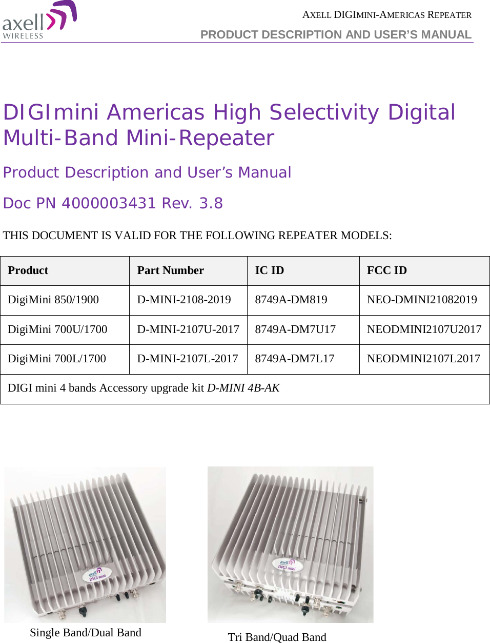 AXELL DIGIMINI-AMERICAS REPEATER PRODUCT DESCRIPTION AND USER’S MANUAL    DIGImini Americas High Selectivity Digital Multi-Band Mini-Repeater Product Description and User’s Manual Doc PN 4000003431 Rev. 3.8  THIS DOCUMENT IS VALID FOR THE FOLLOWING REPEATER MODELS:  Product Part Number IC ID FCC ID DigiMini 850/1900  D-MINI-2108-2019  8749A-DM819  NEO-DMINI21082019 DigiMini 700U/1700  D-MINI-2107U-2017  8749A-DM7U17  NEODMINI2107U2017 DigiMini 700L/1700  D-MINI-2107L-2017  8749A-DM7L17  NEODMINI2107L2017 DIGI mini 4 bands Accessory upgrade kit D-MINI 4B-AK                        Single Band/Dual Band  Tri Band/Quad Band  