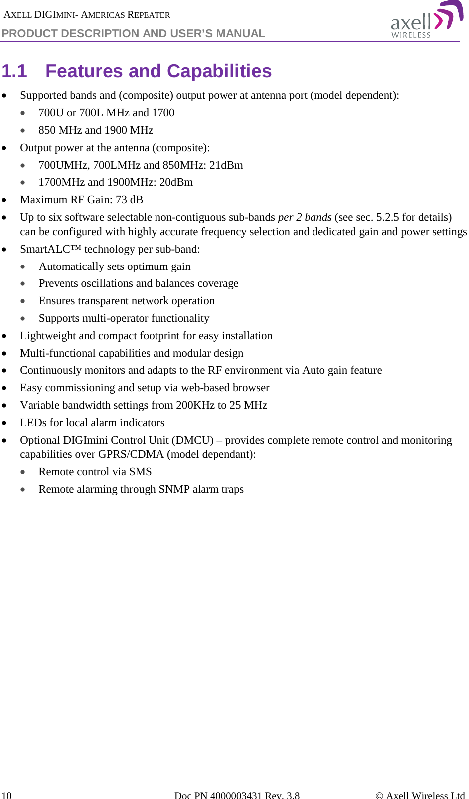  AXELL DIGIMINI- AMERICAS REPEATER PRODUCT DESCRIPTION AND USER’S MANUAL 10   Doc PN 4000003431 Rev. 3.8 © Axell Wireless Ltd 1.1  Features and Capabilities • Supported bands and (composite) output power at antenna port (model dependent):  • 700U or 700L MHz and 1700  • 850 MHz and 1900 MHz  • Output power at the antenna (composite): • 700UMHz, 700LMHz and 850MHz: 21dBm • 1700MHz and 1900MHz: 20dBm • Maximum RF Gain: 73 dB • Up to six software selectable non-contiguous sub-bands per 2 bands (see sec.  5.2.5 for details) can be configured with highly accurate frequency selection and dedicated gain and power settings • SmartALC™ technology per sub-band: • Automatically sets optimum gain • Prevents oscillations and balances coverage • Ensures transparent network operation • Supports multi-operator functionality • Lightweight and compact footprint for easy installation • Multi-functional capabilities and modular design • Continuously monitors and adapts to the RF environment via Auto gain feature • Easy commissioning and setup via web-based browser • Variable bandwidth settings from 200KHz to 25 MHz • LEDs for local alarm indicators • Optional DIGImini Control Unit (DMCU) – provides complete remote control and monitoring capabilities over GPRS/CDMA (model dependant):  • Remote control via SMS • Remote alarming through SNMP alarm traps   