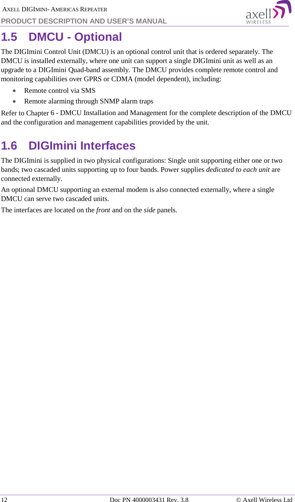  AXELL DIGIMINI- AMERICAS REPEATER PRODUCT DESCRIPTION AND USER’S MANUAL 12   Doc PN 4000003431 Rev. 3.8 © Axell Wireless Ltd 1.5  DMCU - Optional The DIGImini Control Unit (DMCU) is an optional control unit that is ordered separately. The DMCU is installed externally, where one unit can support a single DIGImini unit as well as an upgrade to a DIGImini Quad-band assembly. The DMCU provides complete remote control and monitoring capabilities over GPRS or CDMA (model dependent), including:  • Remote control via SMS • Remote alarming through SNMP alarm traps Refer to Chapter  6 - DMCU Installation and Management for the complete description of the DMCU and the configuration and management capabilities provided by the unit. 1.6  DIGImini Interfaces The DIGImini is supplied in two physical configurations: Single unit supporting either one or two bands; two cascaded units supporting up to four bands. Power supplies dedicated to each unit are connected externally.  An optional DMCU supporting an external modem is also connected externally, where a single DMCU can serve two cascaded units.  The interfaces are located on the front and on the side panels.    