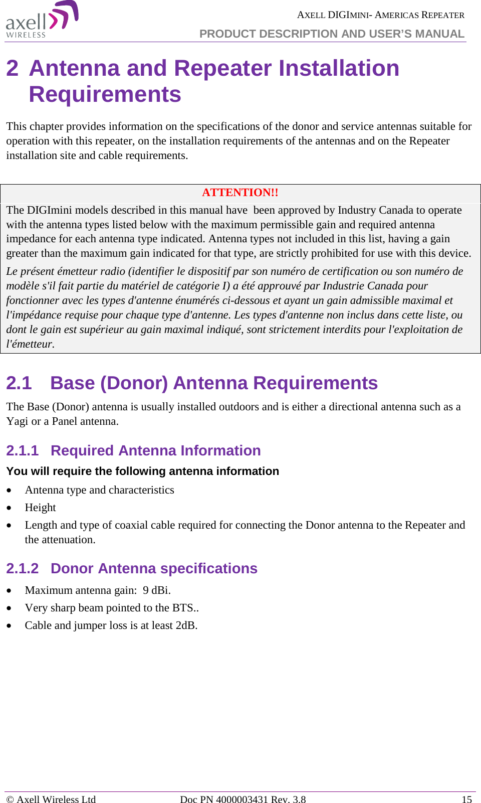  AXELL DIGIMINI- AMERICAS REPEATER PRODUCT DESCRIPTION AND USER’S MANUAL © Axell Wireless Ltd Doc PN 4000003431 Rev. 3.8 15  2 Antenna and Repeater Installation Requirements This chapter provides information on the specifications of the donor and service antennas suitable for operation with this repeater, on the installation requirements of the antennas and on the Repeater installation site and cable requirements.  ATTENTION!! The DIGImini models described in this manual have  been approved by Industry Canada to operate with the antenna types listed below with the maximum permissible gain and required antenna impedance for each antenna type indicated. Antenna types not included in this list, having a gain greater than the maximum gain indicated for that type, are strictly prohibited for use with this device. Le présent émetteur radio (identifier le dispositif par son numéro de certification ou son numéro de modèle s&apos;il fait partie du matériel de catégorie I) a été approuvé par Industrie Canada pour fonctionner avec les types d&apos;antenne énumérés ci-dessous et ayant un gain admissible maximal et l&apos;impédance requise pour chaque type d&apos;antenne. Les types d&apos;antenne non inclus dans cette liste, ou dont le gain est supérieur au gain maximal indiqué, sont strictement interdits pour l&apos;exploitation de l&apos;émetteur. 2.1  Base (Donor) Antenna Requirements The Base (Donor) antenna is usually installed outdoors and is either a directional antenna such as a Yagi or a Panel antenna. 2.1.1  Required Antenna Information You will require the following antenna information • Antenna type and characteristics • Height • Length and type of coaxial cable required for connecting the Donor antenna to the Repeater and the attenuation. 2.1.2  Donor Antenna specifications • Maximum antenna gain:  9 dBi.   • Very sharp beam pointed to the BTS.. • Cable and jumper loss is at least 2dB.   
