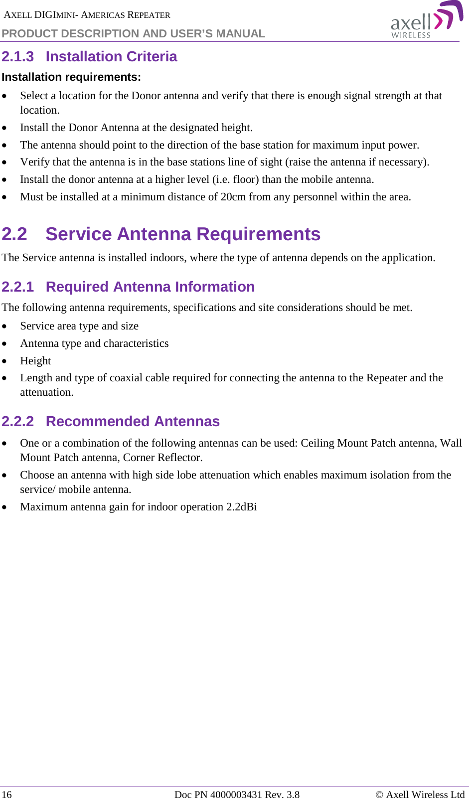  AXELL DIGIMINI- AMERICAS REPEATER PRODUCT DESCRIPTION AND USER’S MANUAL 16   Doc PN 4000003431 Rev. 3.8 © Axell Wireless Ltd 2.1.3  Installation Criteria  Installation requirements: • Select a location for the Donor antenna and verify that there is enough signal strength at that location. • Install the Donor Antenna at the designated height. • The antenna should point to the direction of the base station for maximum input power. • Verify that the antenna is in the base stations line of sight (raise the antenna if necessary).  • Install the donor antenna at a higher level (i.e. floor) than the mobile antenna. • Must be installed at a minimum distance of 20cm from any personnel within the area. 2.2  Service Antenna Requirements The Service antenna is installed indoors, where the type of antenna depends on the application.  2.2.1  Required Antenna Information The following antenna requirements, specifications and site considerations should be met. • Service area type and size  • Antenna type and characteristics • Height • Length and type of coaxial cable required for connecting the antenna to the Repeater and the attenuation. 2.2.2  Recommended Antennas  • One or a combination of the following antennas can be used: Ceiling Mount Patch antenna, Wall Mount Patch antenna, Corner Reflector. • Choose an antenna with high side lobe attenuation which enables maximum isolation from the service/ mobile antenna. • Maximum antenna gain for indoor operation 2.2dBi   
