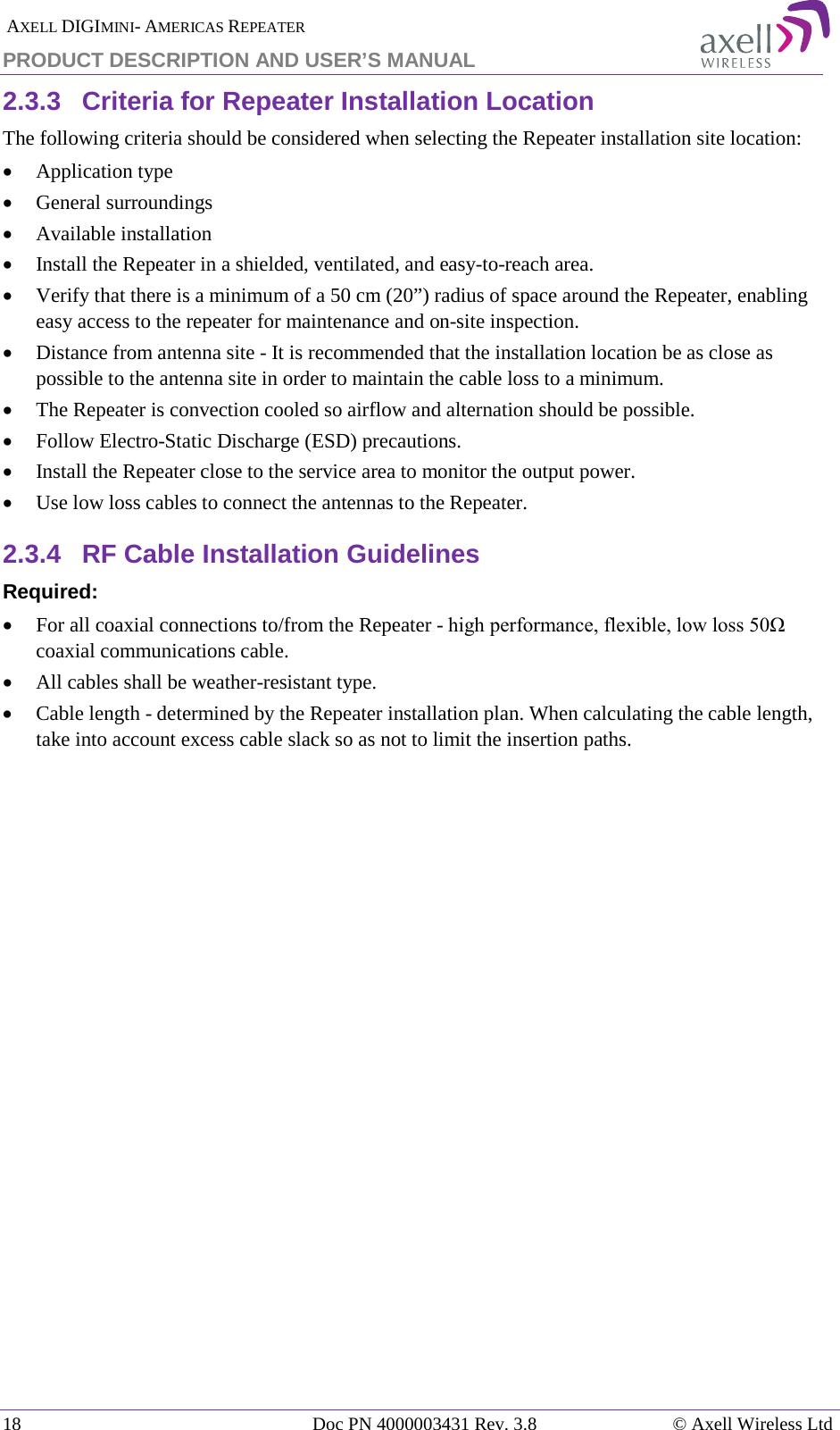  AXELL DIGIMINI- AMERICAS REPEATER PRODUCT DESCRIPTION AND USER’S MANUAL 18   Doc PN 4000003431 Rev. 3.8 © Axell Wireless Ltd 2.3.3  Criteria for Repeater Installation Location The following criteria should be considered when selecting the Repeater installation site location: • Application type • General surroundings • Available installation • Install the Repeater in a shielded, ventilated, and easy-to-reach area. • Verify that there is a minimum of a 50 cm (20”) radius of space around the Repeater, enabling easy access to the repeater for maintenance and on-site inspection. • Distance from antenna site - It is recommended that the installation location be as close as possible to the antenna site in order to maintain the cable loss to a minimum. • The Repeater is convection cooled so airflow and alternation should be possible. • Follow Electro-Static Discharge (ESD) precautions. • Install the Repeater close to the service area to monitor the output power. • Use low loss cables to connect the antennas to the Repeater. 2.3.4  RF Cable Installation Guidelines Required: • For all coaxial connections to/from the Repeater - high performance, flexible, low loss 50Ω coaxial communications cable.  • All cables shall be weather-resistant type.  • Cable length - determined by the Repeater installation plan. When calculating the cable length, take into account excess cable slack so as not to limit the insertion paths. 