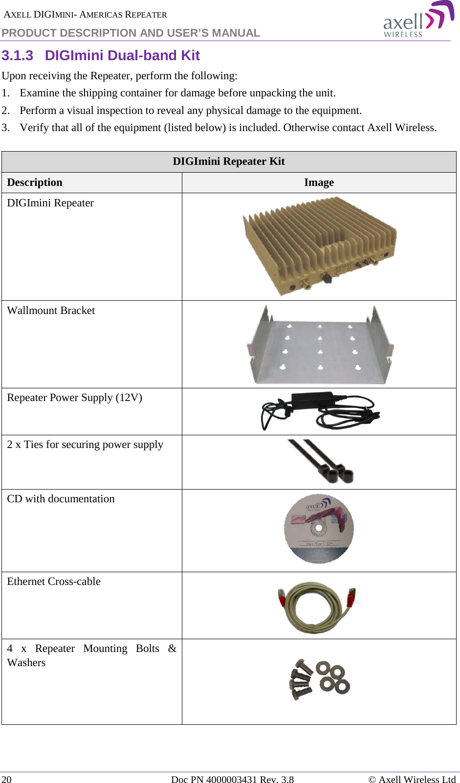  AXELL DIGIMINI- AMERICAS REPEATER PRODUCT DESCRIPTION AND USER’S MANUAL 20   Doc PN 4000003431 Rev. 3.8 © Axell Wireless Ltd 3.1.3  DIGImini Dual-band Kit Upon receiving the Repeater, perform the following:  1.  Examine the shipping container for damage before unpacking the unit. 2.  Perform a visual inspection to reveal any physical damage to the equipment.   3.  Verify that all of the equipment (listed below) is included. Otherwise contact Axell Wireless.   DIGImini Repeater Kit Description Image DIGImini Repeater   Wallmount Bracket  Repeater Power Supply (12V)  2 x Ties for securing power supply  CD with documentation  Ethernet Cross-cable  4 x Repeater Mounting Bolts &amp; Washers   