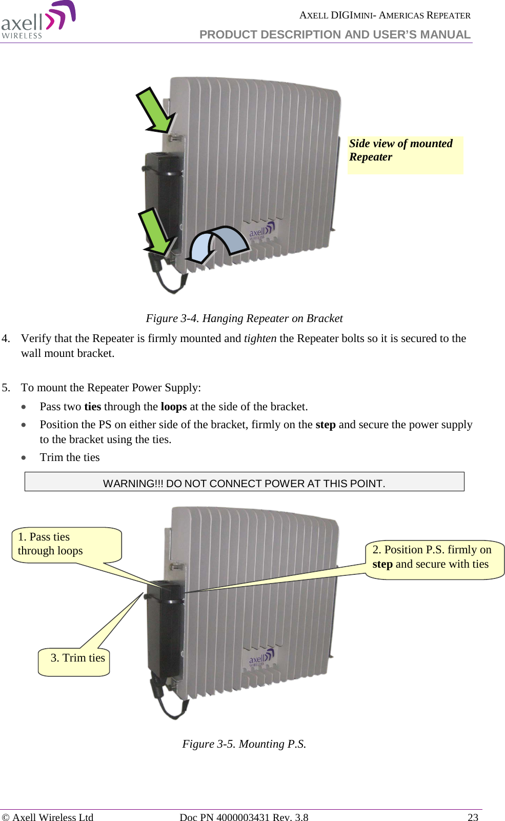  AXELL DIGIMINI- AMERICAS REPEATER PRODUCT DESCRIPTION AND USER’S MANUAL © Axell Wireless Ltd Doc PN 4000003431 Rev. 3.8 23    Figure  3-4. Hanging Repeater on Bracket 4.  Verify that the Repeater is firmly mounted and tighten the Repeater bolts so it is secured to the wall mount bracket.  5.  To mount the Repeater Power Supply: • Pass two ties through the loops at the side of the bracket. • Position the PS on either side of the bracket, firmly on the step and secure the power supply to the bracket using the ties. • Trim the ties WARNING!!! DO NOT CONNECT POWER AT THIS POINT.  Figure  3-5. Mounting P.S.   2. Position P.S. firmly on step and secure with ties  1. Pass ties  through loops Side view of mounted Repeater 3. Trim ties  