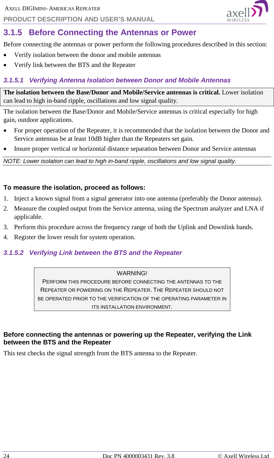  AXELL DIGIMINI- AMERICAS REPEATER PRODUCT DESCRIPTION AND USER’S MANUAL 24   Doc PN 4000003431 Rev. 3.8 © Axell Wireless Ltd 3.1.5  Before Connecting the Antennas or Power Before connecting the antennas or power perform the following procedures described in this section: • Verify isolation between the donor and mobile antennas • Verify link between the BTS and the Repeater 3.1.5.1  Verifying Antenna Isolation between Donor and Mobile Antennas The isolation between the Base/Donor and Mobile/Service antennas is critical. Lower isolation can lead to high in-band ripple, oscillations and low signal quality. The isolation between the Base/Donor and Mobile/Service antennas is critical especially for high gain, outdoor applications.  • For proper operation of the Repeater, it is recommended that the isolation between the Donor and Service antennas be at least 10dB higher than the Repeaters set gain.  • Insure proper vertical or horizontal distance separation between Donor and Service antennas NOTE: Lower isolation can lead to high in-band ripple, oscillations and low signal quality.   To measure the isolation, proceed as follows:  1.  Inject a known signal from a signal generator into one antenna (preferably the Donor antenna).  2.  Measure the coupled output from the Service antenna, using the Spectrum analyzer and LNA if applicable. 3.  Perform this procedure across the frequency range of both the Uplink and Downlink bands.  4.  Register the lower result for system operation. 3.1.5.2  Verifying Link between the BTS and the Repeater   WARNING! PERFORM THIS PROCEDURE BEFORE CONNECTING THE ANTENNAS TO THE REPEATER OR POWERING ON THE REPEATER. THE REPEATER SHOULD NOT BE OPERATED PRIOR TO THE VERIFICATION OF THE OPERATING PARAMETER IN ITS INSTALLATION ENVIRONMENT.  Before connecting the antennas or powering up the Repeater, verifying the Link between the BTS and the Repeater This test checks the signal strength from the BTS antenna to the Repeater.    